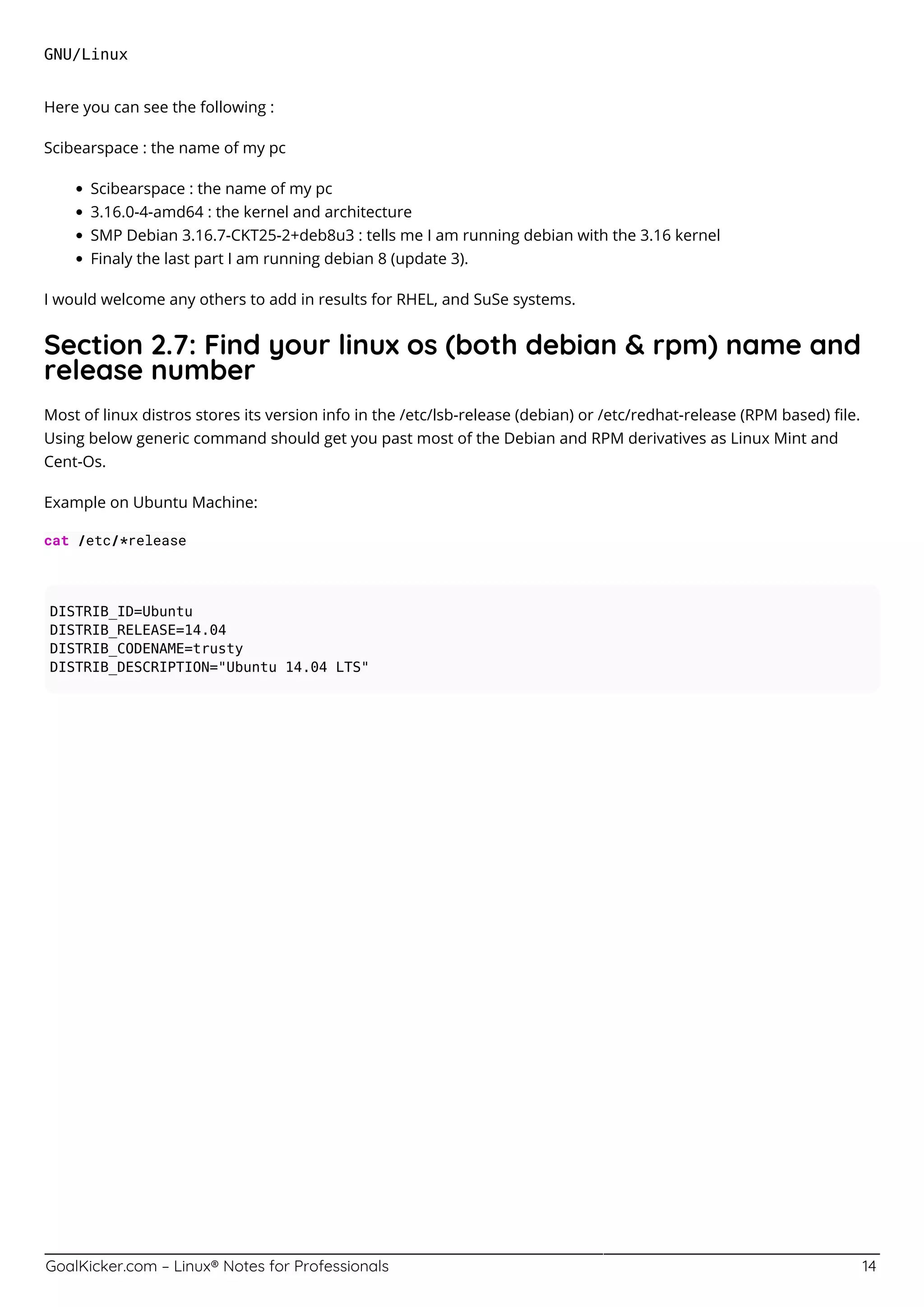 GoalKicker.com – Linux® Notes for Professionals 14
GNU/Linux
Here you can see the following :
Scibearspace : the name of my pc
Scibearspace : the name of my pc
3.16.0-4-amd64 : the kernel and architecture
SMP Debian 3.16.7-CKT25-2+deb8u3 : tells me I am running debian with the 3.16 kernel
Finaly the last part I am running debian 8 (update 3).
I would welcome any others to add in results for RHEL, and SuSe systems.
Section 2.7: Find your linux os (both debian & rpm) name and
release number
Most of linux distros stores its version info in the /etc/lsb-release (debian) or /etc/redhat-release (RPM based) ﬁle.
Using below generic command should get you past most of the Debian and RPM derivatives as Linux Mint and
Cent-Os.
Example on Ubuntu Machine:
cat /etc/*release
DISTRIB_ID=Ubuntu
DISTRIB_RELEASE=14.04
DISTRIB_CODENAME=trusty
DISTRIB_DESCRIPTION="Ubuntu 14.04 LTS"
 