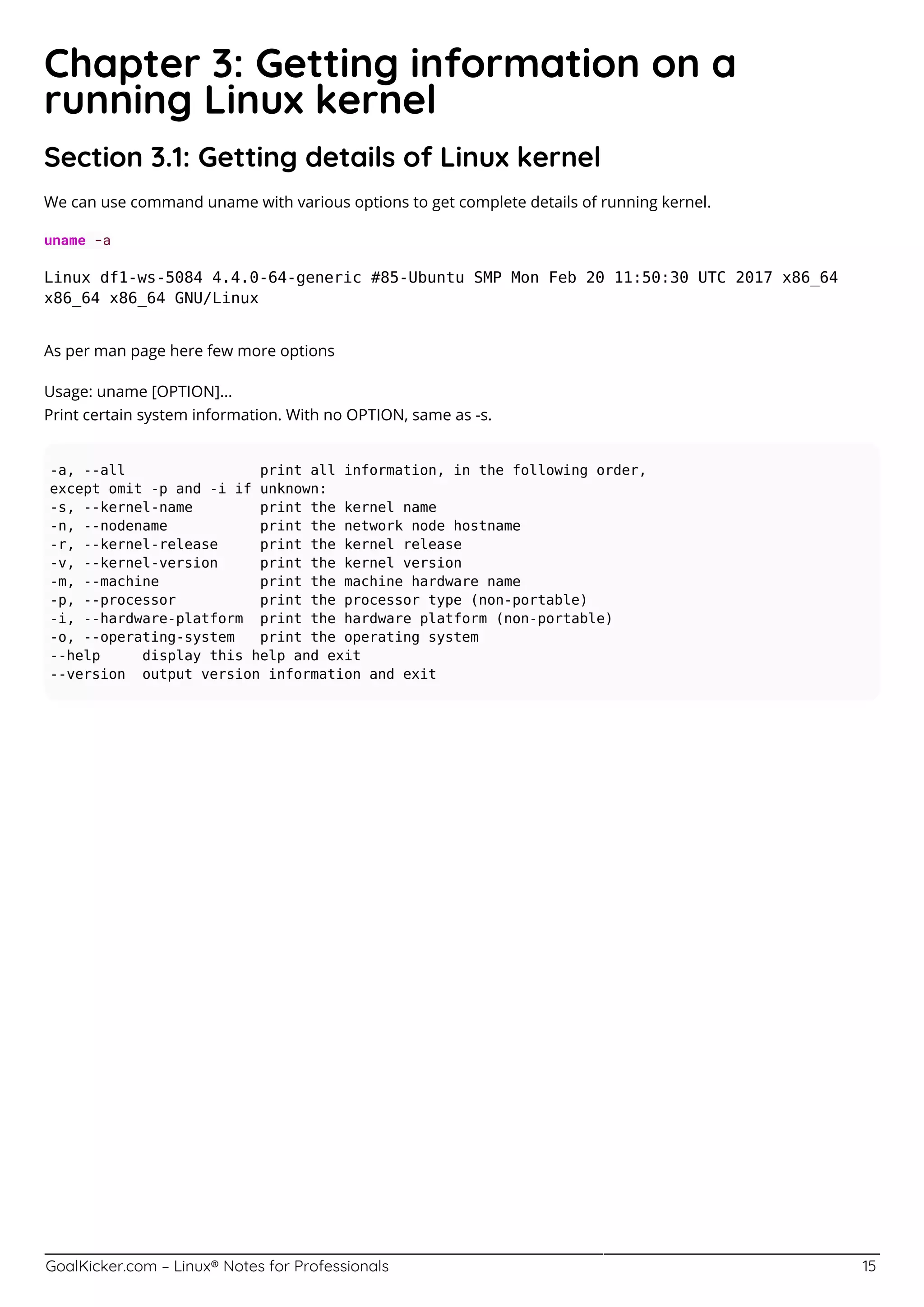 GoalKicker.com – Linux® Notes for Professionals 15
Chapter 3: Getting information on a
running Linux kernel
Section 3.1: Getting details of Linux kernel
We can use command uname with various options to get complete details of running kernel.
uname -a
Linux df1-ws-5084 4.4.0-64-generic #85-Ubuntu SMP Mon Feb 20 11:50:30 UTC 2017 x86_64
x86_64 x86_64 GNU/Linux
As per man page here few more options
Usage: uname [OPTION]...
Print certain system information. With no OPTION, same as -s.
-a, --all print all information, in the following order,
except omit -p and -i if unknown:
-s, --kernel-name print the kernel name
-n, --nodename print the network node hostname
-r, --kernel-release print the kernel release
-v, --kernel-version print the kernel version
-m, --machine print the machine hardware name
-p, --processor print the processor type (non-portable)
-i, --hardware-platform print the hardware platform (non-portable)
-o, --operating-system print the operating system
--help display this help and exit
--version output version information and exit
 