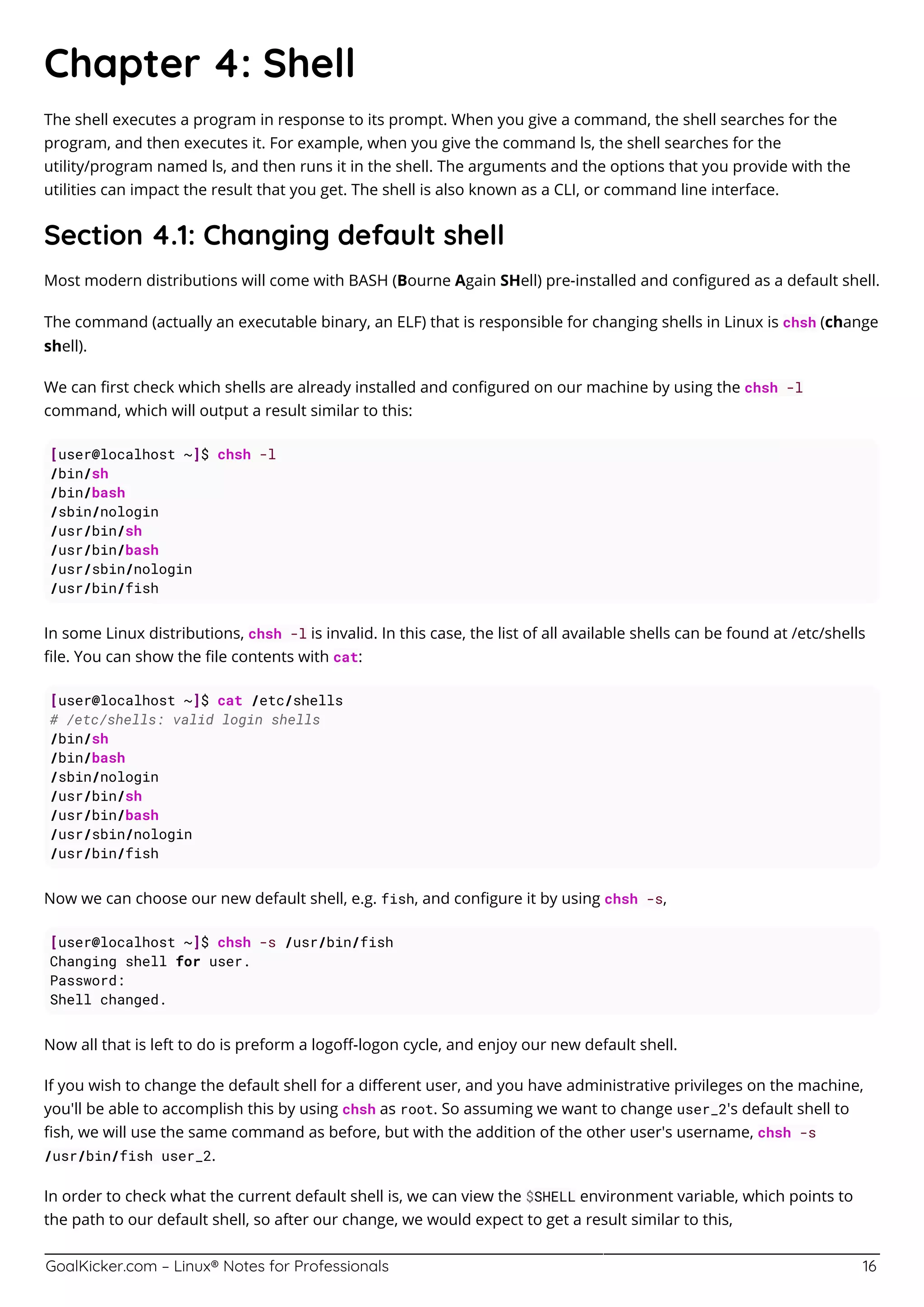 GoalKicker.com – Linux® Notes for Professionals 16
Chapter 4: Shell
The shell executes a program in response to its prompt. When you give a command, the shell searches for the
program, and then executes it. For example, when you give the command ls, the shell searches for the
utility/program named ls, and then runs it in the shell. The arguments and the options that you provide with the
utilities can impact the result that you get. The shell is also known as a CLI, or command line interface.
Section 4.1: Changing default shell
Most modern distributions will come with BASH (Bourne Again SHell) pre-installed and conﬁgured as a default shell.
The command (actually an executable binary, an ELF) that is responsible for changing shells in Linux is chsh (change
shell).
We can ﬁrst check which shells are already installed and conﬁgured on our machine by using the chsh -l
command, which will output a result similar to this:
[user@localhost ~]$ chsh -l
/bin/sh
/bin/bash
/sbin/nologin
/usr/bin/sh
/usr/bin/bash
/usr/sbin/nologin
/usr/bin/fish
In some Linux distributions, chsh -l is invalid. In this case, the list of all available shells can be found at /etc/shells
ﬁle. You can show the ﬁle contents with cat:
[user@localhost ~]$ cat /etc/shells
# /etc/shells: valid login shells
/bin/sh
/bin/bash
/sbin/nologin
/usr/bin/sh
/usr/bin/bash
/usr/sbin/nologin
/usr/bin/fish
Now we can choose our new default shell, e.g. fish, and conﬁgure it by using chsh -s,
[user@localhost ~]$ chsh -s /usr/bin/fish
Changing shell for user.
Password:
Shell changed.
Now all that is left to do is preform a logoﬀ-logon cycle, and enjoy our new default shell.
If you wish to change the default shell for a diﬀerent user, and you have administrative privileges on the machine,
you'll be able to accomplish this by using chsh as root. So assuming we want to change user_2's default shell to
ﬁsh, we will use the same command as before, but with the addition of the other user's username, chsh -s
/usr/bin/fish user_2.
In order to check what the current default shell is, we can view the $SHELL environment variable, which points to
the path to our default shell, so after our change, we would expect to get a result similar to this,
 