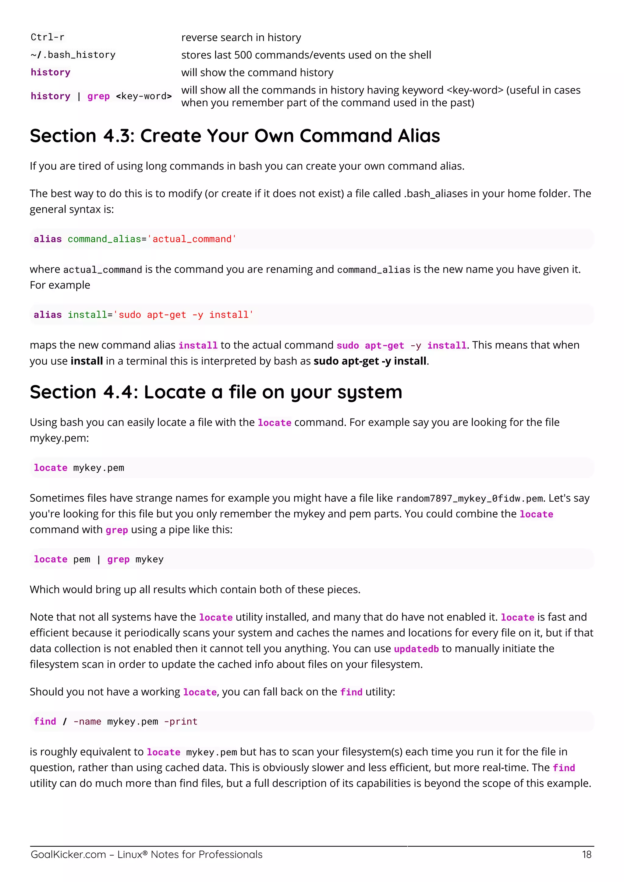 GoalKicker.com – Linux® Notes for Professionals 18
Ctrl-r reverse search in history
~/.bash_history stores last 500 commands/events used on the shell
history will show the command history
history | grep <key-word>
will show all the commands in history having keyword <key-word> (useful in cases
when you remember part of the command used in the past)
Section 4.3: Create Your Own Command Alias
If you are tired of using long commands in bash you can create your own command alias.
The best way to do this is to modify (or create if it does not exist) a ﬁle called .bash_aliases in your home folder. The
general syntax is:
alias command_alias='actual_command'
where actual_command is the command you are renaming and command_alias is the new name you have given it.
For example
alias install='sudo apt-get -y install'
maps the new command alias install to the actual command sudo apt-get -y install. This means that when
you use install in a terminal this is interpreted by bash as sudo apt-get -y install.
Section 4.4: Locate a ﬁle on your system
Using bash you can easily locate a ﬁle with the locate command. For example say you are looking for the ﬁle
mykey.pem:
locate mykey.pem
Sometimes ﬁles have strange names for example you might have a ﬁle like random7897_mykey_0fidw.pem. Let's say
you're looking for this ﬁle but you only remember the mykey and pem parts. You could combine the locate
command with grep using a pipe like this:
locate pem | grep mykey
Which would bring up all results which contain both of these pieces.
Note that not all systems have the locate utility installed, and many that do have not enabled it. locate is fast and
eﬃcient because it periodically scans your system and caches the names and locations for every ﬁle on it, but if that
data collection is not enabled then it cannot tell you anything. You can use updatedb to manually initiate the
ﬁlesystem scan in order to update the cached info about ﬁles on your ﬁlesystem.
Should you not have a working locate, you can fall back on the find utility:
find / -name mykey.pem -print
is roughly equivalent to locate mykey.pem but has to scan your ﬁlesystem(s) each time you run it for the ﬁle in
question, rather than using cached data. This is obviously slower and less eﬃcient, but more real-time. The find
utility can do much more than ﬁnd ﬁles, but a full description of its capabilities is beyond the scope of this example.
 