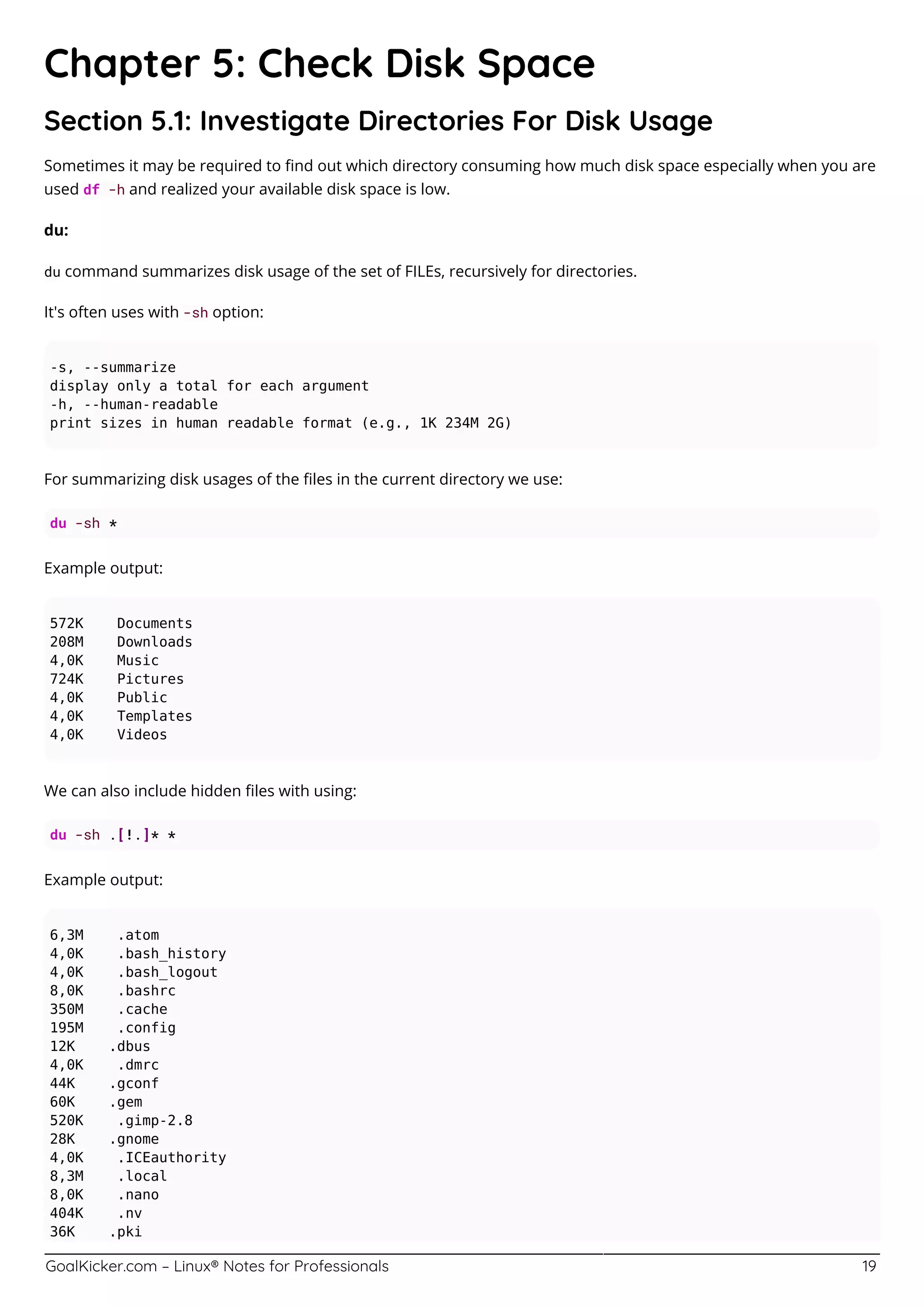 GoalKicker.com – Linux® Notes for Professionals 19
Chapter 5: Check Disk Space
Section 5.1: Investigate Directories For Disk Usage
Sometimes it may be required to ﬁnd out which directory consuming how much disk space especially when you are
used df -h and realized your available disk space is low.
du:
du command summarizes disk usage of the set of FILEs, recursively for directories.
It's often uses with -sh option:
-s, --summarize
display only a total for each argument
-h, --human-readable
print sizes in human readable format (e.g., 1K 234M 2G)
For summarizing disk usages of the ﬁles in the current directory we use:
du -sh *
Example output:
572K Documents
208M Downloads
4,0K Music
724K Pictures
4,0K Public
4,0K Templates
4,0K Videos
We can also include hidden ﬁles with using:
du -sh .[!.]* *
Example output:
6,3M .atom
4,0K .bash_history
4,0K .bash_logout
8,0K .bashrc
350M .cache
195M .config
12K .dbus
4,0K .dmrc
44K .gconf
60K .gem
520K .gimp-2.8
28K .gnome
4,0K .ICEauthority
8,3M .local
8,0K .nano
404K .nv
36K .pki
 