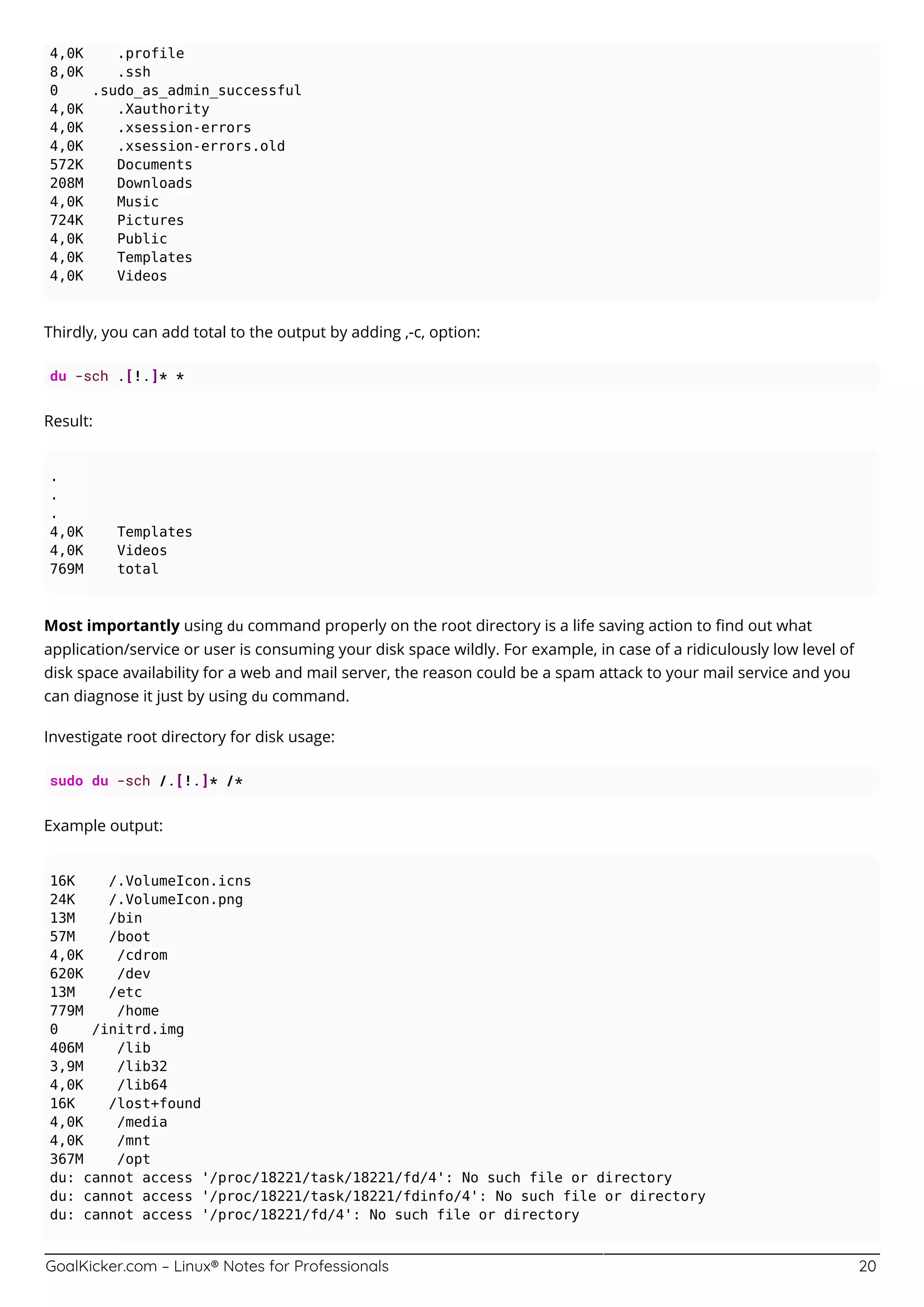 GoalKicker.com – Linux® Notes for Professionals 20
4,0K .profile
8,0K .ssh
0 .sudo_as_admin_successful
4,0K .Xauthority
4,0K .xsession-errors
4,0K .xsession-errors.old
572K Documents
208M Downloads
4,0K Music
724K Pictures
4,0K Public
4,0K Templates
4,0K Videos
Thirdly, you can add total to the output by adding ,-c, option:
du -sch .[!.]* *
Result:
.
.
.
4,0K Templates
4,0K Videos
769M total
Most importantly using du command properly on the root directory is a life saving action to ﬁnd out what
application/service or user is consuming your disk space wildly. For example, in case of a ridiculously low level of
disk space availability for a web and mail server, the reason could be a spam attack to your mail service and you
can diagnose it just by using du command.
Investigate root directory for disk usage:
sudo du -sch /.[!.]* /*
Example output:
16K /.VolumeIcon.icns
24K /.VolumeIcon.png
13M /bin
57M /boot
4,0K /cdrom
620K /dev
13M /etc
779M /home
0 /initrd.img
406M /lib
3,9M /lib32
4,0K /lib64
16K /lost+found
4,0K /media
4,0K /mnt
367M /opt
du: cannot access '/proc/18221/task/18221/fd/4': No such file or directory
du: cannot access '/proc/18221/task/18221/fdinfo/4': No such file or directory
du: cannot access '/proc/18221/fd/4': No such file or directory
 