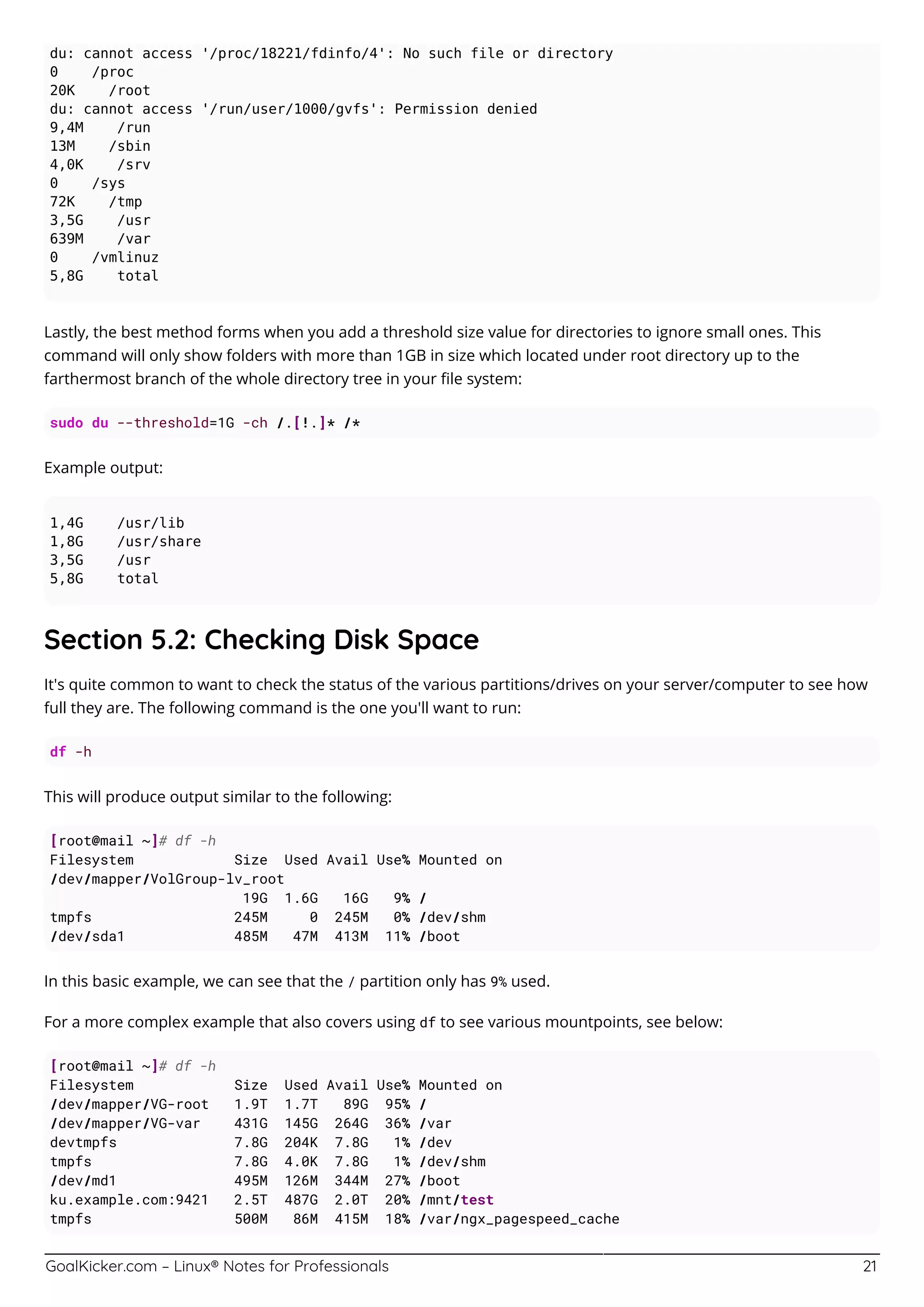 GoalKicker.com – Linux® Notes for Professionals 21
du: cannot access '/proc/18221/fdinfo/4': No such file or directory
0 /proc
20K /root
du: cannot access '/run/user/1000/gvfs': Permission denied
9,4M /run
13M /sbin
4,0K /srv
0 /sys
72K /tmp
3,5G /usr
639M /var
0 /vmlinuz
5,8G total
Lastly, the best method forms when you add a threshold size value for directories to ignore small ones. This
command will only show folders with more than 1GB in size which located under root directory up to the
farthermost branch of the whole directory tree in your ﬁle system:
sudo du --threshold=1G -ch /.[!.]* /*
Example output:
1,4G /usr/lib
1,8G /usr/share
3,5G /usr
5,8G total
Section 5.2: Checking Disk Space
It's quite common to want to check the status of the various partitions/drives on your server/computer to see how
full they are. The following command is the one you'll want to run:
df -h
This will produce output similar to the following:
[root@mail ~]# df -h
Filesystem Size Used Avail Use% Mounted on
/dev/mapper/VolGroup-lv_root
19G 1.6G 16G 9% /
tmpfs 245M 0 245M 0% /dev/shm
/dev/sda1 485M 47M 413M 11% /boot
In this basic example, we can see that the / partition only has 9% used.
For a more complex example that also covers using df to see various mountpoints, see below:
[root@mail ~]# df -h
Filesystem Size Used Avail Use% Mounted on
/dev/mapper/VG-root 1.9T 1.7T 89G 95% /
/dev/mapper/VG-var 431G 145G 264G 36% /var
devtmpfs 7.8G 204K 7.8G 1% /dev
tmpfs 7.8G 4.0K 7.8G 1% /dev/shm
/dev/md1 495M 126M 344M 27% /boot
ku.example.com:9421 2.5T 487G 2.0T 20% /mnt/test
tmpfs 500M 86M 415M 18% /var/ngx_pagespeed_cache
 