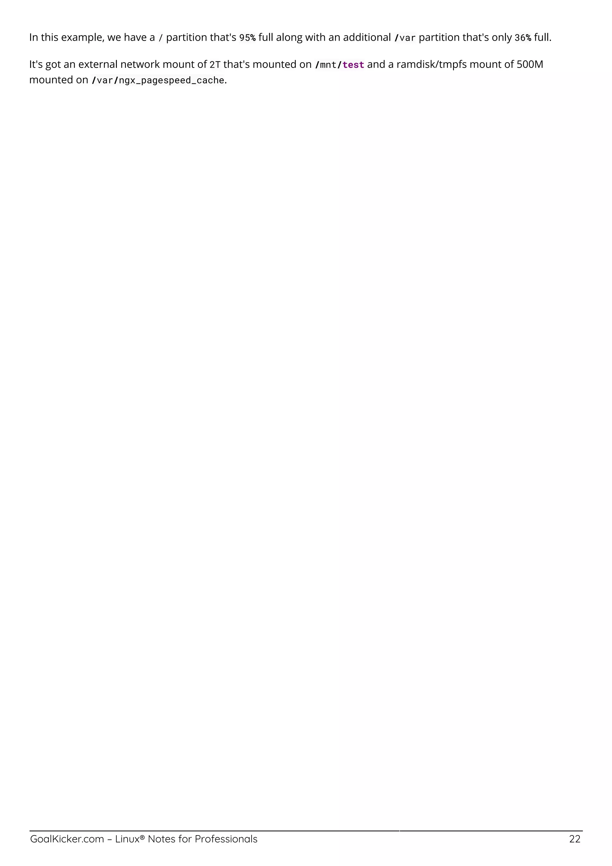 GoalKicker.com – Linux® Notes for Professionals 22
In this example, we have a / partition that's 95% full along with an additional /var partition that's only 36% full.
It's got an external network mount of 2T that's mounted on /mnt/test and a ramdisk/tmpfs mount of 500M
mounted on /var/ngx_pagespeed_cache.
 