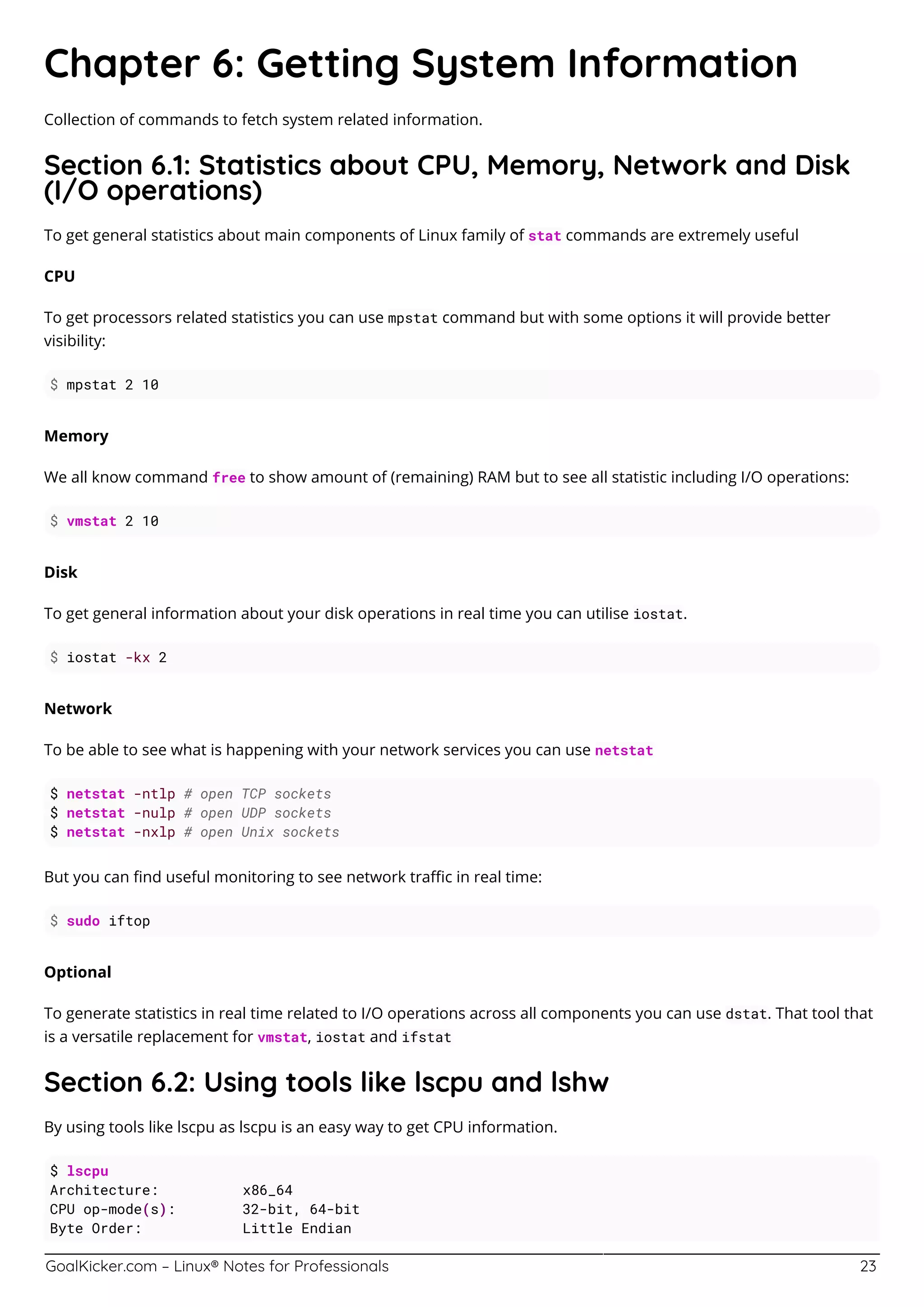 GoalKicker.com – Linux® Notes for Professionals 23
Chapter 6: Getting System Information
Collection of commands to fetch system related information.
Section 6.1: Statistics about CPU, Memory, Network and Disk
(I/O operations)
To get general statistics about main components of Linux family of stat commands are extremely useful
CPU
To get processors related statistics you can use mpstat command but with some options it will provide better
visibility:
$ mpstat 2 10
Memory
We all know command free to show amount of (remaining) RAM but to see all statistic including I/O operations:
$ vmstat 2 10
Disk
To get general information about your disk operations in real time you can utilise iostat.
$ iostat -kx 2
Network
To be able to see what is happening with your network services you can use netstat
$ netstat -ntlp # open TCP sockets
$ netstat -nulp # open UDP sockets
$ netstat -nxlp # open Unix sockets
But you can ﬁnd useful monitoring to see network traﬃc in real time:
$ sudo iftop
Optional
To generate statistics in real time related to I/O operations across all components you can use dstat. That tool that
is a versatile replacement for vmstat, iostat and ifstat
Section 6.2: Using tools like lscpu and lshw
By using tools like lscpu as lscpu is an easy way to get CPU information.
$ lscpu
Architecture: x86_64
CPU op-mode(s): 32-bit, 64-bit
Byte Order: Little Endian
 