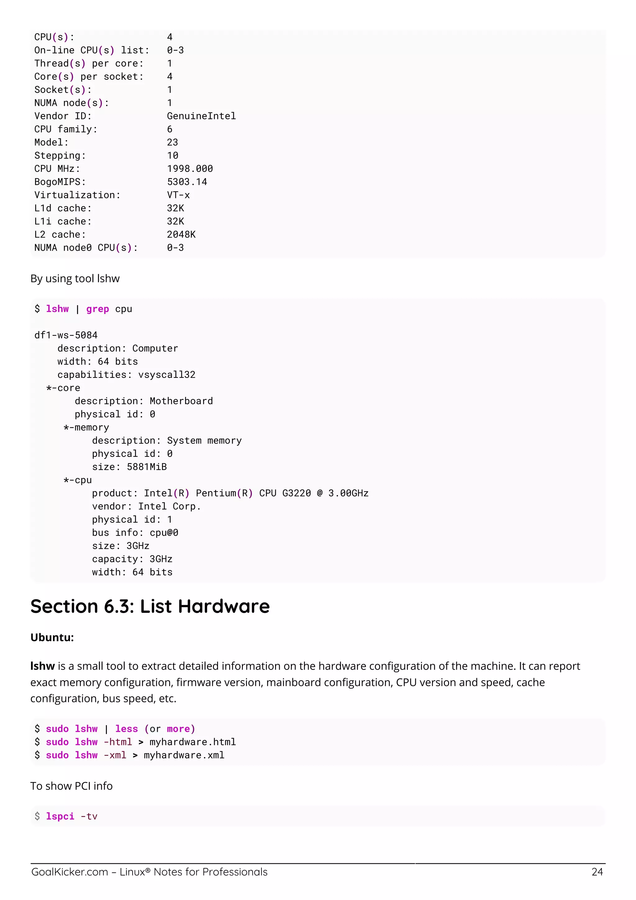 GoalKicker.com – Linux® Notes for Professionals 24
CPU(s): 4
On-line CPU(s) list: 0-3
Thread(s) per core: 1
Core(s) per socket: 4
Socket(s): 1
NUMA node(s): 1
Vendor ID: GenuineIntel
CPU family: 6
Model: 23
Stepping: 10
CPU MHz: 1998.000
BogoMIPS: 5303.14
Virtualization: VT-x
L1d cache: 32K
L1i cache: 32K
L2 cache: 2048K
NUMA node0 CPU(s): 0-3
By using tool lshw
$ lshw | grep cpu
df1-ws-5084
description: Computer
width: 64 bits
capabilities: vsyscall32
*-core
description: Motherboard
physical id: 0
*-memory
description: System memory
physical id: 0
size: 5881MiB
*-cpu
product: Intel(R) Pentium(R) CPU G3220 @ 3.00GHz
vendor: Intel Corp.
physical id: 1
bus info: cpu@0
size: 3GHz
capacity: 3GHz
width: 64 bits
Section 6.3: List Hardware
Ubuntu:
lshw is a small tool to extract detailed information on the hardware conﬁguration of the machine. It can report
exact memory conﬁguration, ﬁrmware version, mainboard conﬁguration, CPU version and speed, cache
conﬁguration, bus speed, etc.
$ sudo lshw | less (or more)
$ sudo lshw -html > myhardware.html
$ sudo lshw -xml > myhardware.xml
To show PCI info
$ lspci -tv
 