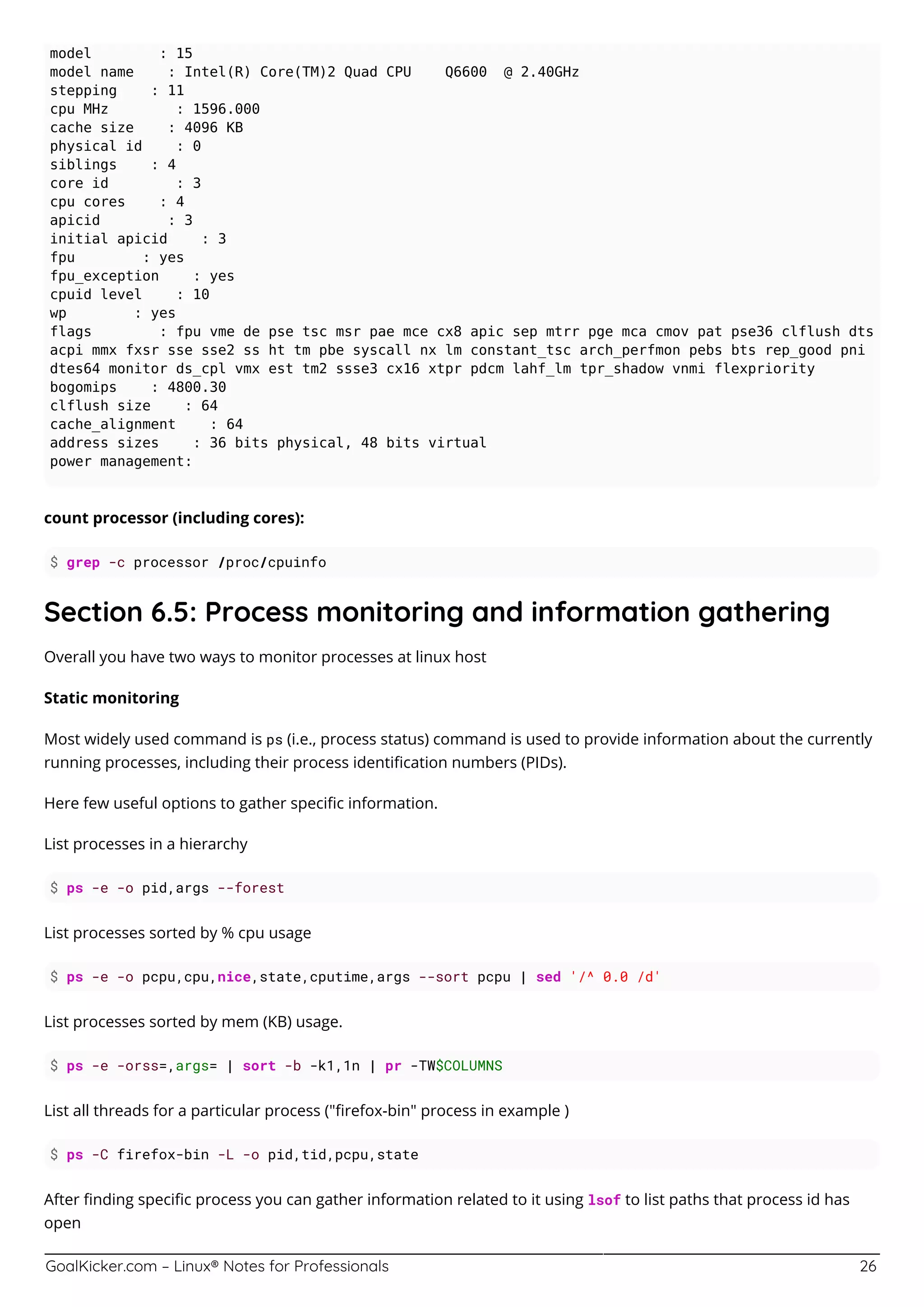 GoalKicker.com – Linux® Notes for Professionals 26
model : 15
model name : Intel(R) Core(TM)2 Quad CPU Q6600 @ 2.40GHz
stepping : 11
cpu MHz : 1596.000
cache size : 4096 KB
physical id : 0
siblings : 4
core id : 3
cpu cores : 4
apicid : 3
initial apicid : 3
fpu : yes
fpu_exception : yes
cpuid level : 10
wp : yes
flags : fpu vme de pse tsc msr pae mce cx8 apic sep mtrr pge mca cmov pat pse36 clflush dts
acpi mmx fxsr sse sse2 ss ht tm pbe syscall nx lm constant_tsc arch_perfmon pebs bts rep_good pni
dtes64 monitor ds_cpl vmx est tm2 ssse3 cx16 xtpr pdcm lahf_lm tpr_shadow vnmi flexpriority
bogomips : 4800.30
clflush size : 64
cache_alignment : 64
address sizes : 36 bits physical, 48 bits virtual
power management:
count processor (including cores):
$ grep -c processor /proc/cpuinfo
Section 6.5: Process monitoring and information gathering
Overall you have two ways to monitor processes at linux host
Static monitoring
Most widely used command is ps (i.e., process status) command is used to provide information about the currently
running processes, including their process identiﬁcation numbers (PIDs).
Here few useful options to gather speciﬁc information.
List processes in a hierarchy
$ ps -e -o pid,args --forest
List processes sorted by % cpu usage
$ ps -e -o pcpu,cpu,nice,state,cputime,args --sort pcpu | sed '/^ 0.0 /d'
List processes sorted by mem (KB) usage.
$ ps -e -orss=,args= | sort -b -k1,1n | pr -TW$COLUMNS
List all threads for a particular process ("ﬁrefox-bin" process in example )
$ ps -C firefox-bin -L -o pid,tid,pcpu,state
After ﬁnding speciﬁc process you can gather information related to it using lsof to list paths that process id has
open
 
