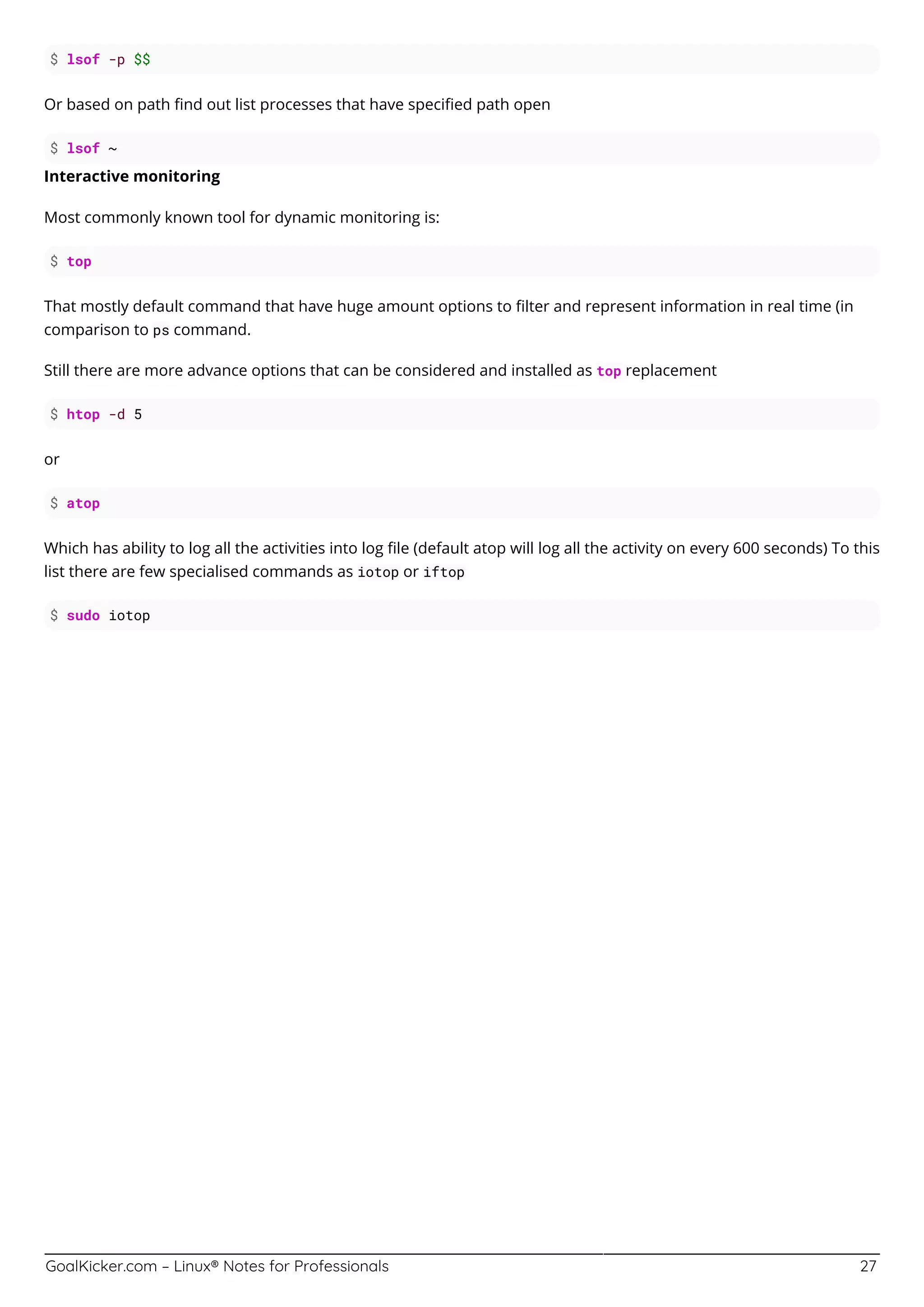 GoalKicker.com – Linux® Notes for Professionals 27
$ lsof -p $$
Or based on path ﬁnd out list processes that have speciﬁed path open
$ lsof ~
Interactive monitoring
Most commonly known tool for dynamic monitoring is:
$ top
That mostly default command that have huge amount options to ﬁlter and represent information in real time (in
comparison to ps command.
Still there are more advance options that can be considered and installed as top replacement
$ htop -d 5
or
$ atop
Which has ability to log all the activities into log ﬁle (default atop will log all the activity on every 600 seconds) To this
list there are few specialised commands as iotop or iftop
$ sudo iotop
 