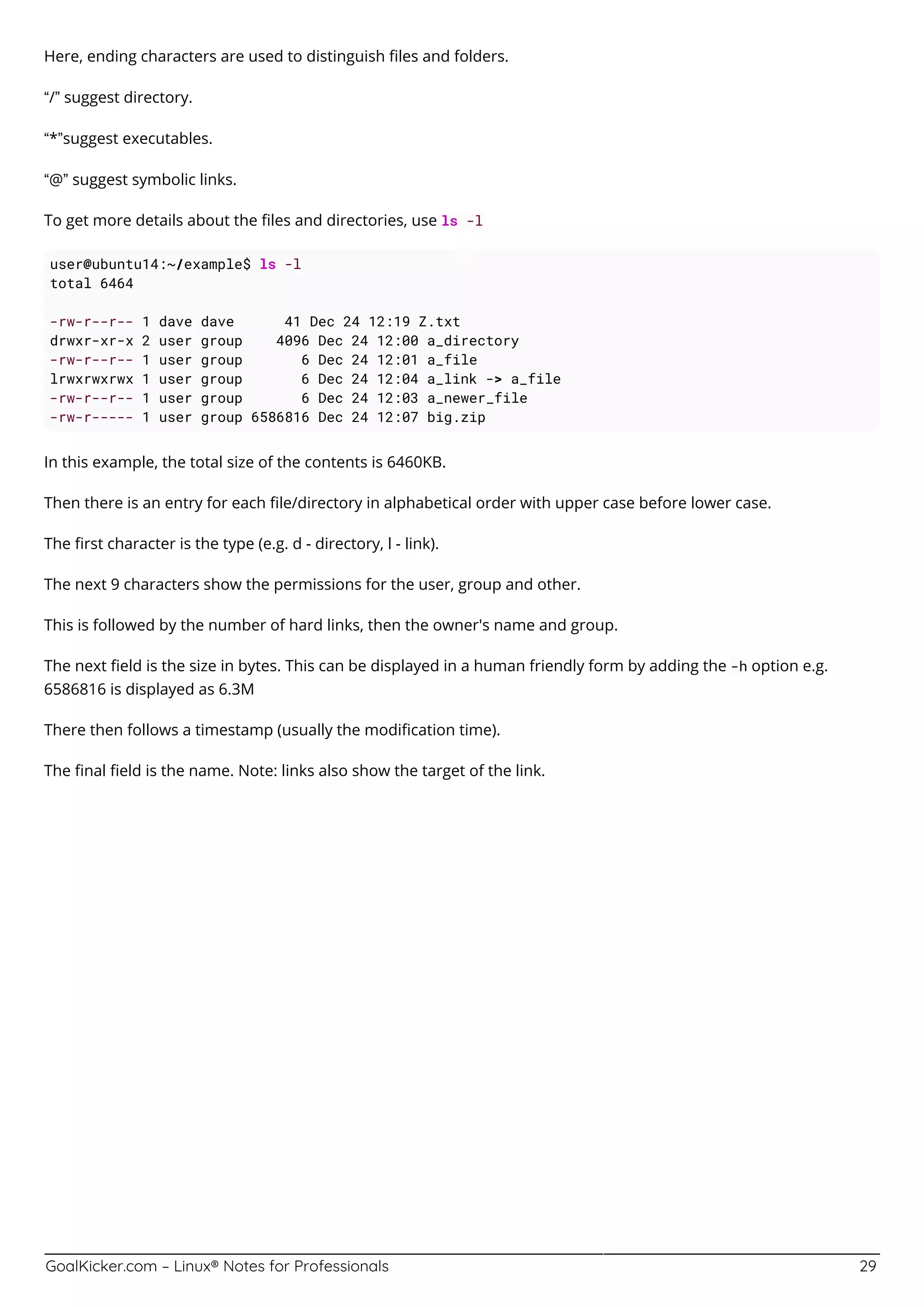 GoalKicker.com – Linux® Notes for Professionals 29
Here, ending characters are used to distinguish ﬁles and folders.
“/” suggest directory.
“*”suggest executables.
“@” suggest symbolic links.
To get more details about the ﬁles and directories, use ls -l
user@ubuntu14:~/example$ ls -l
total 6464
-rw-r--r-- 1 dave dave 41 Dec 24 12:19 Z.txt
drwxr-xr-x 2 user group 4096 Dec 24 12:00 a_directory
-rw-r--r-- 1 user group 6 Dec 24 12:01 a_file
lrwxrwxrwx 1 user group 6 Dec 24 12:04 a_link -> a_file
-rw-r--r-- 1 user group 6 Dec 24 12:03 a_newer_file
-rw-r----- 1 user group 6586816 Dec 24 12:07 big.zip
In this example, the total size of the contents is 6460KB.
Then there is an entry for each ﬁle/directory in alphabetical order with upper case before lower case.
The ﬁrst character is the type (e.g. d - directory, l - link).
The next 9 characters show the permissions for the user, group and other.
This is followed by the number of hard links, then the owner's name and group.
The next ﬁeld is the size in bytes. This can be displayed in a human friendly form by adding the -h option e.g.
6586816 is displayed as 6.3M
There then follows a timestamp (usually the modiﬁcation time).
The ﬁnal ﬁeld is the name. Note: links also show the target of the link.
 