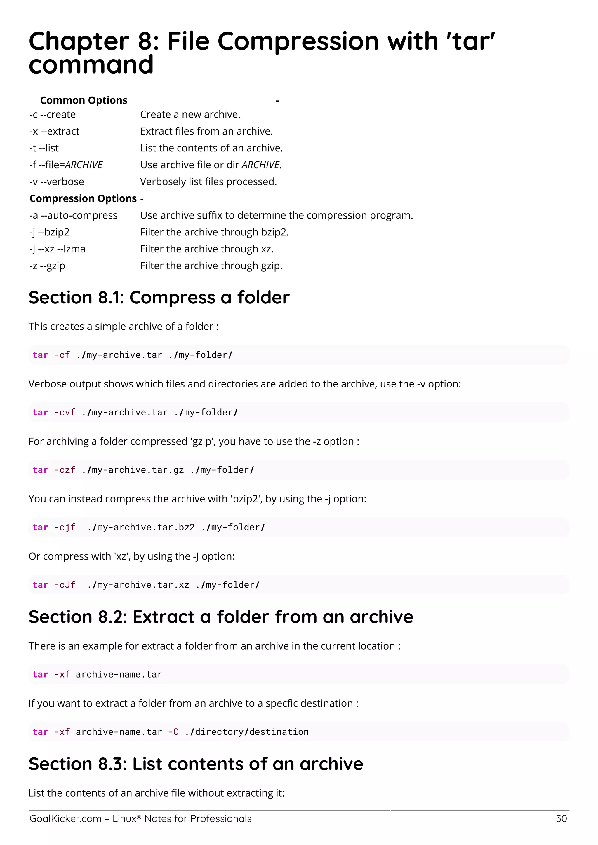 GoalKicker.com – Linux® Notes for Professionals 30
Chapter 8: File Compression with 'tar'
command
Common Options -
-c --create Create a new archive.
-x --extract Extract ﬁles from an archive.
-t --list List the contents of an archive.
-f --ﬁle=ARCHIVE Use archive ﬁle or dir ARCHIVE.
-v --verbose Verbosely list ﬁles processed.
Compression Options -
-a --auto-compress Use archive suﬃx to determine the compression program.
-j --bzip2 Filter the archive through bzip2.
-J --xz --lzma Filter the archive through xz.
-z --gzip Filter the archive through gzip.
Section 8.1: Compress a folder
This creates a simple archive of a folder :
tar -cf ./my-archive.tar ./my-folder/
Verbose output shows which ﬁles and directories are added to the archive, use the -v option:
tar -cvf ./my-archive.tar ./my-folder/
For archiving a folder compressed 'gzip', you have to use the -z option :
tar -czf ./my-archive.tar.gz ./my-folder/
You can instead compress the archive with 'bzip2', by using the -j option:
tar -cjf ./my-archive.tar.bz2 ./my-folder/
Or compress with 'xz', by using the -J option:
tar -cJf ./my-archive.tar.xz ./my-folder/
Section 8.2: Extract a folder from an archive
There is an example for extract a folder from an archive in the current location :
tar -xf archive-name.tar
If you want to extract a folder from an archive to a specﬁc destination :
tar -xf archive-name.tar -C ./directory/destination
Section 8.3: List contents of an archive
List the contents of an archive ﬁle without extracting it:
 