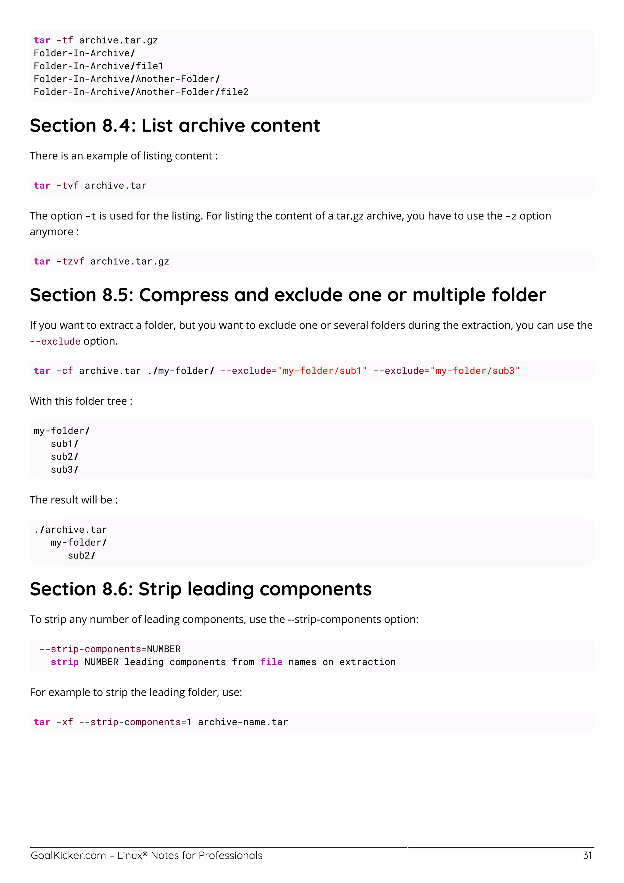 GoalKicker.com – Linux® Notes for Professionals 31
tar -tf archive.tar.gz
Folder-In-Archive/
Folder-In-Archive/file1
Folder-In-Archive/Another-Folder/
Folder-In-Archive/Another-Folder/file2
Section 8.4: List archive content
There is an example of listing content :
tar -tvf archive.tar
The option -t is used for the listing. For listing the content of a tar.gz archive, you have to use the -z option
anymore :
tar -tzvf archive.tar.gz
Section 8.5: Compress and exclude one or multiple folder
If you want to extract a folder, but you want to exclude one or several folders during the extraction, you can use the
--exclude option.
tar -cf archive.tar ./my-folder/ --exclude="my-folder/sub1" --exclude="my-folder/sub3"
With this folder tree :
my-folder/
sub1/
sub2/
sub3/
The result will be :
./archive.tar
my-folder/
sub2/
Section 8.6: Strip leading components
To strip any number of leading components, use the --strip-components option:
--strip-components=NUMBER
strip NUMBER leading components from file names on extraction
For example to strip the leading folder, use:
tar -xf --strip-components=1 archive-name.tar
 