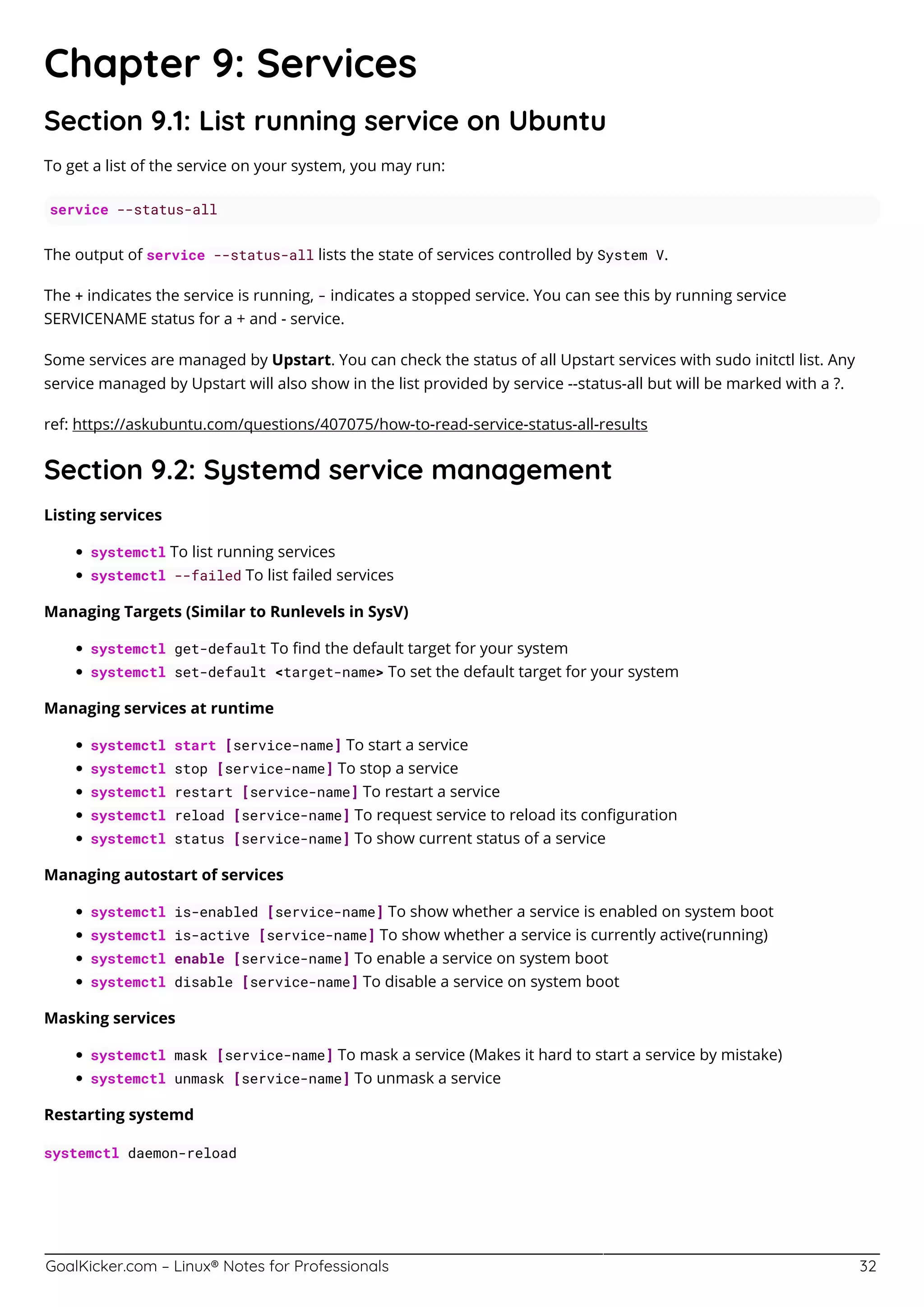 GoalKicker.com – Linux® Notes for Professionals 32
Chapter 9: Services
Section 9.1: List running service on Ubuntu
To get a list of the service on your system, you may run:
service --status-all
The output of service --status-all lists the state of services controlled by System V.
The + indicates the service is running, - indicates a stopped service. You can see this by running service
SERVICENAME status for a + and - service.
Some services are managed by Upstart. You can check the status of all Upstart services with sudo initctl list. Any
service managed by Upstart will also show in the list provided by service --status-all but will be marked with a ?.
ref: https://askubuntu.com/questions/407075/how-to-read-service-status-all-results
Section 9.2: Systemd service management
Listing services
systemctl To list running services
systemctl --failed To list failed services
Managing Targets (Similar to Runlevels in SysV)
systemctl get-default To ﬁnd the default target for your system
systemctl set-default <target-name> To set the default target for your system
Managing services at runtime
systemctl start [service-name] To start a service
systemctl stop [service-name] To stop a service
systemctl restart [service-name] To restart a service
systemctl reload [service-name] To request service to reload its conﬁguration
systemctl status [service-name] To show current status of a service
Managing autostart of services
systemctl is-enabled [service-name] To show whether a service is enabled on system boot
systemctl is-active [service-name] To show whether a service is currently active(running)
systemctl enable [service-name] To enable a service on system boot
systemctl disable [service-name] To disable a service on system boot
Masking services
systemctl mask [service-name] To mask a service (Makes it hard to start a service by mistake)
systemctl unmask [service-name] To unmask a service
Restarting systemd
systemctl daemon-reload
 