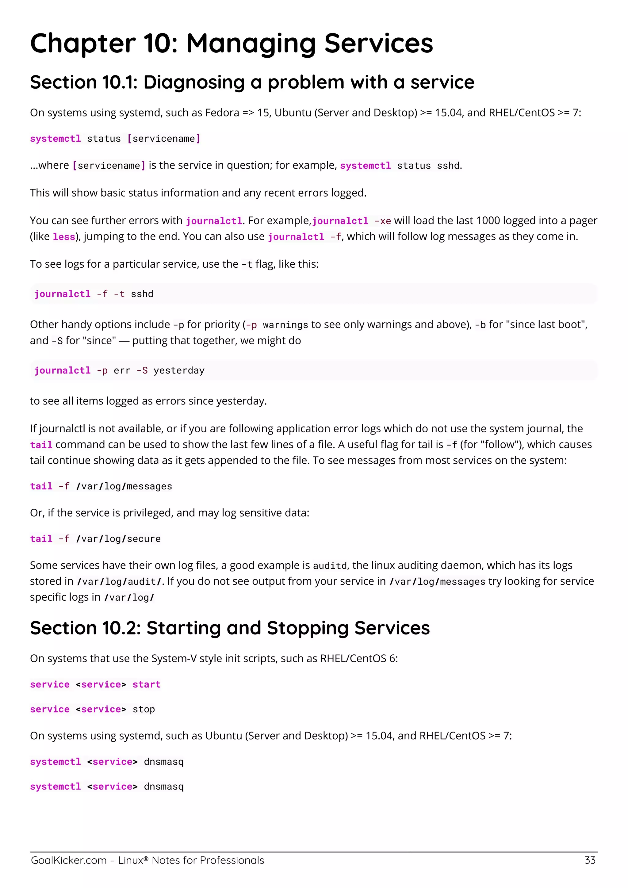 GoalKicker.com – Linux® Notes for Professionals 33
Chapter 10: Managing Services
Section 10.1: Diagnosing a problem with a service
On systems using systemd, such as Fedora => 15, Ubuntu (Server and Desktop) >= 15.04, and RHEL/CentOS >= 7:
systemctl status [servicename]
...where [servicename] is the service in question; for example, systemctl status sshd.
This will show basic status information and any recent errors logged.
You can see further errors with journalctl. For example,journalctl -xe will load the last 1000 logged into a pager
(like less), jumping to the end. You can also use journalctl -f, which will follow log messages as they come in.
To see logs for a particular service, use the -t ﬂag, like this:
journalctl -f -t sshd
Other handy options include -p for priority (-p warnings to see only warnings and above), -b for "since last boot",
and -S for "since" — putting that together, we might do
journalctl -p err -S yesterday
to see all items logged as errors since yesterday.
If journalctl is not available, or if you are following application error logs which do not use the system journal, the
tail command can be used to show the last few lines of a ﬁle. A useful ﬂag for tail is -f (for "follow"), which causes
tail continue showing data as it gets appended to the ﬁle. To see messages from most services on the system:
tail -f /var/log/messages
Or, if the service is privileged, and may log sensitive data:
tail -f /var/log/secure
Some services have their own log ﬁles, a good example is auditd, the linux auditing daemon, which has its logs
stored in /var/log/audit/. If you do not see output from your service in /var/log/messages try looking for service
speciﬁc logs in /var/log/
Section 10.2: Starting and Stopping Services
On systems that use the System-V style init scripts, such as RHEL/CentOS 6:
service <service> start
service <service> stop
On systems using systemd, such as Ubuntu (Server and Desktop) >= 15.04, and RHEL/CentOS >= 7:
systemctl <service> dnsmasq
systemctl <service> dnsmasq
 
