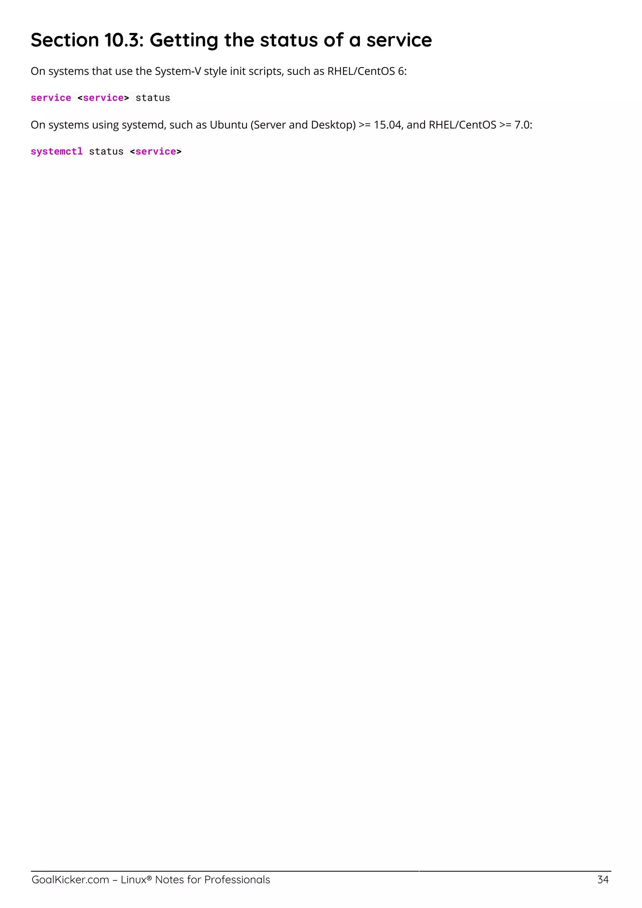 GoalKicker.com – Linux® Notes for Professionals 34
Section 10.3: Getting the status of a service
On systems that use the System-V style init scripts, such as RHEL/CentOS 6:
service <service> status
On systems using systemd, such as Ubuntu (Server and Desktop) >= 15.04, and RHEL/CentOS >= 7.0:
systemctl status <service>
 
