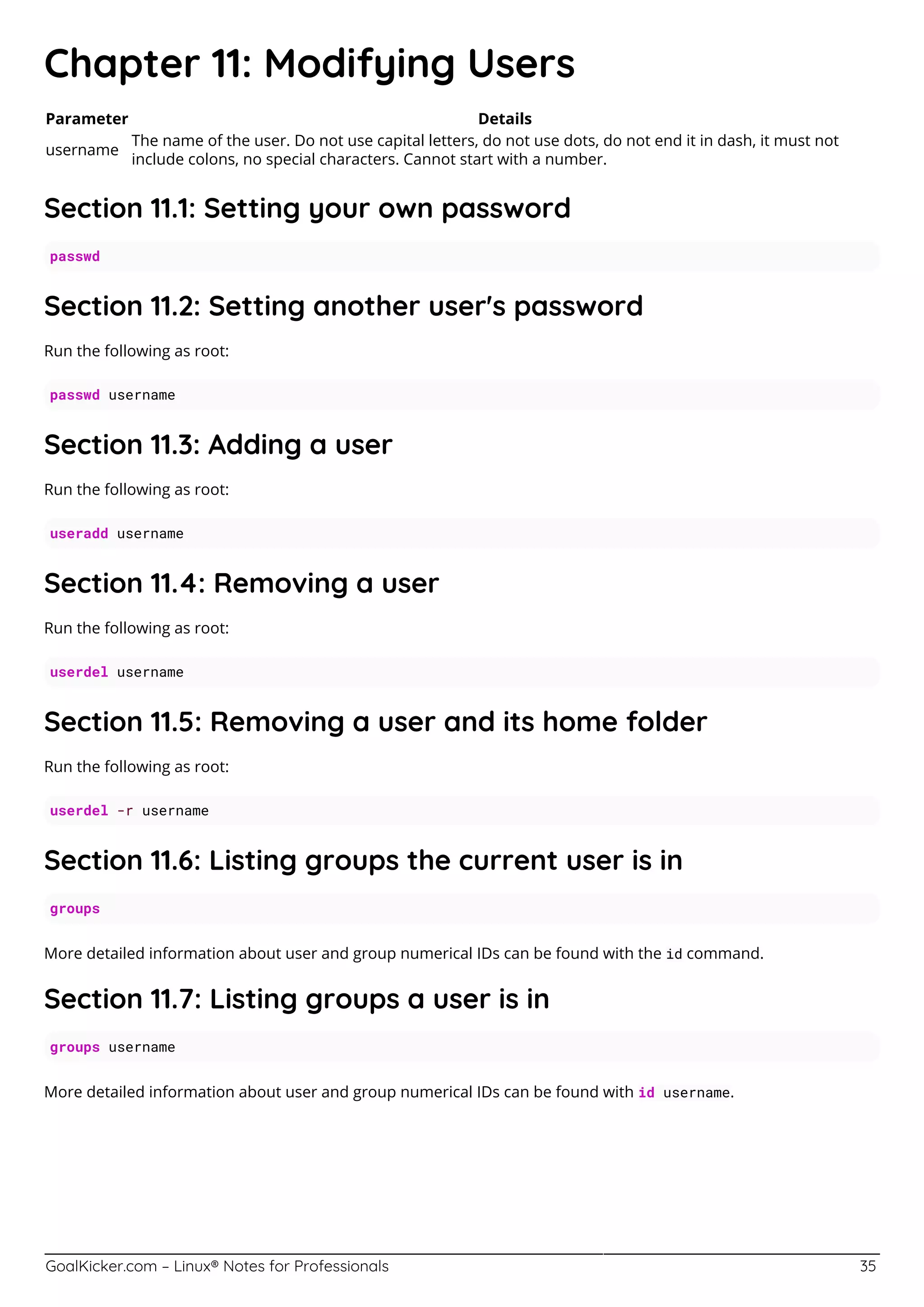 GoalKicker.com – Linux® Notes for Professionals 35
Chapter 11: Modifying Users
Parameter Details
username
The name of the user. Do not use capital letters, do not use dots, do not end it in dash, it must not
include colons, no special characters. Cannot start with a number.
Section 11.1: Setting your own password
passwd
Section 11.2: Setting another user's password
Run the following as root:
passwd username
Section 11.3: Adding a user
Run the following as root:
useradd username
Section 11.4: Removing a user
Run the following as root:
userdel username
Section 11.5: Removing a user and its home folder
Run the following as root:
userdel -r username
Section 11.6: Listing groups the current user is in
groups
More detailed information about user and group numerical IDs can be found with the id command.
Section 11.7: Listing groups a user is in
groups username
More detailed information about user and group numerical IDs can be found with id username.
 