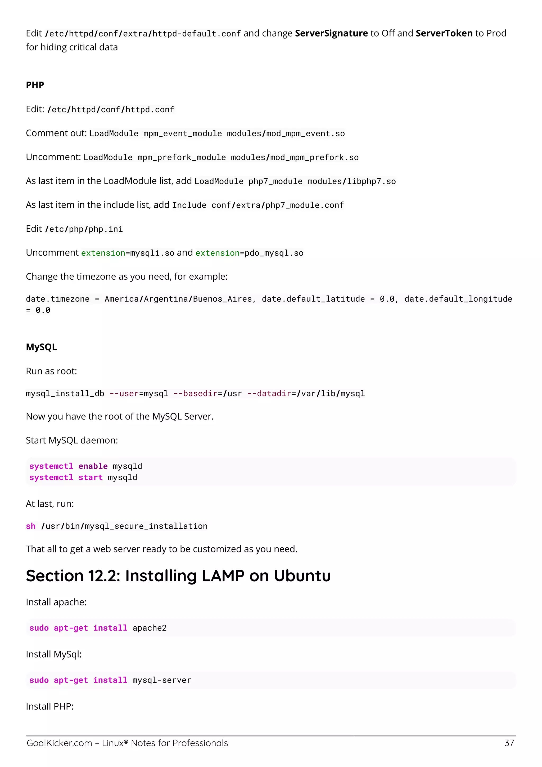 GoalKicker.com – Linux® Notes for Professionals 37
Edit /etc/httpd/conf/extra/httpd-default.conf and change ServerSignature to Oﬀ and ServerToken to Prod
for hiding critical data
PHP
Edit: /etc/httpd/conf/httpd.conf
Comment out: LoadModule mpm_event_module modules/mod_mpm_event.so
Uncomment: LoadModule mpm_prefork_module modules/mod_mpm_prefork.so
As last item in the LoadModule list, add LoadModule php7_module modules/libphp7.so
As last item in the include list, add Include conf/extra/php7_module.conf
Edit /etc/php/php.ini
Uncomment extension=mysqli.so and extension=pdo_mysql.so
Change the timezone as you need, for example:
date.timezone = America/Argentina/Buenos_Aires, date.default_latitude = 0.0, date.default_longitude
= 0.0
MySQL
Run as root:
mysql_install_db --user=mysql --basedir=/usr --datadir=/var/lib/mysql
Now you have the root of the MySQL Server.
Start MySQL daemon:
systemctl enable mysqld
systemctl start mysqld
At last, run:
sh /usr/bin/mysql_secure_installation
That all to get a web server ready to be customized as you need.
Section 12.2: Installing LAMP on Ubuntu
Install apache:
sudo apt-get install apache2
Install MySql:
sudo apt-get install mysql-server
Install PHP:
 