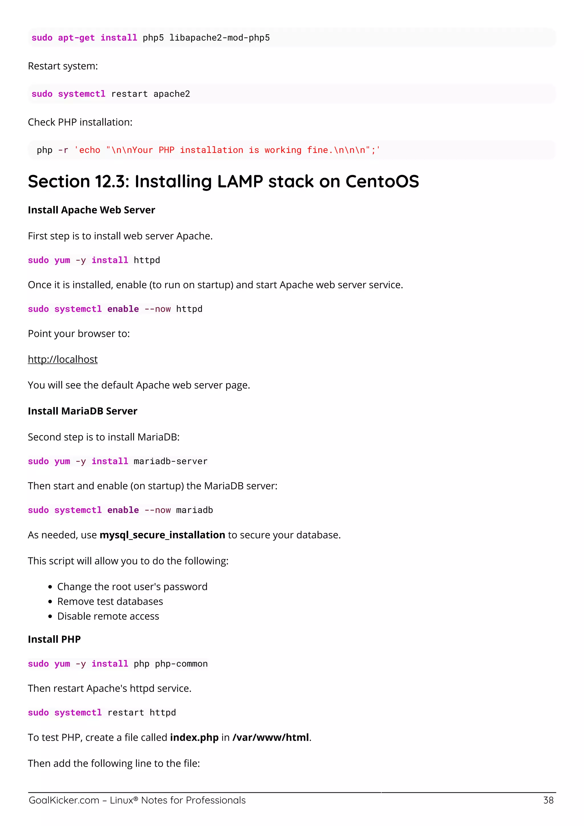GoalKicker.com – Linux® Notes for Professionals 38
sudo apt-get install php5 libapache2-mod-php5
Restart system:
sudo systemctl restart apache2
Check PHP installation:
php -r 'echo "nnYour PHP installation is working fine.nnn";'
Section 12.3: Installing LAMP stack on CentoOS
Install Apache Web Server
First step is to install web server Apache.
sudo yum -y install httpd
Once it is installed, enable (to run on startup) and start Apache web server service.
sudo systemctl enable --now httpd
Point your browser to:
http://localhost
You will see the default Apache web server page.
Install MariaDB Server
Second step is to install MariaDB:
sudo yum -y install mariadb-server
Then start and enable (on startup) the MariaDB server:
sudo systemctl enable --now mariadb
As needed, use mysql_secure_installation to secure your database.
This script will allow you to do the following:
Change the root user's password
Remove test databases
Disable remote access
Install PHP
sudo yum -y install php php-common
Then restart Apache's httpd service.
sudo systemctl restart httpd
To test PHP, create a ﬁle called index.php in /var/www/html.
Then add the following line to the ﬁle:
 