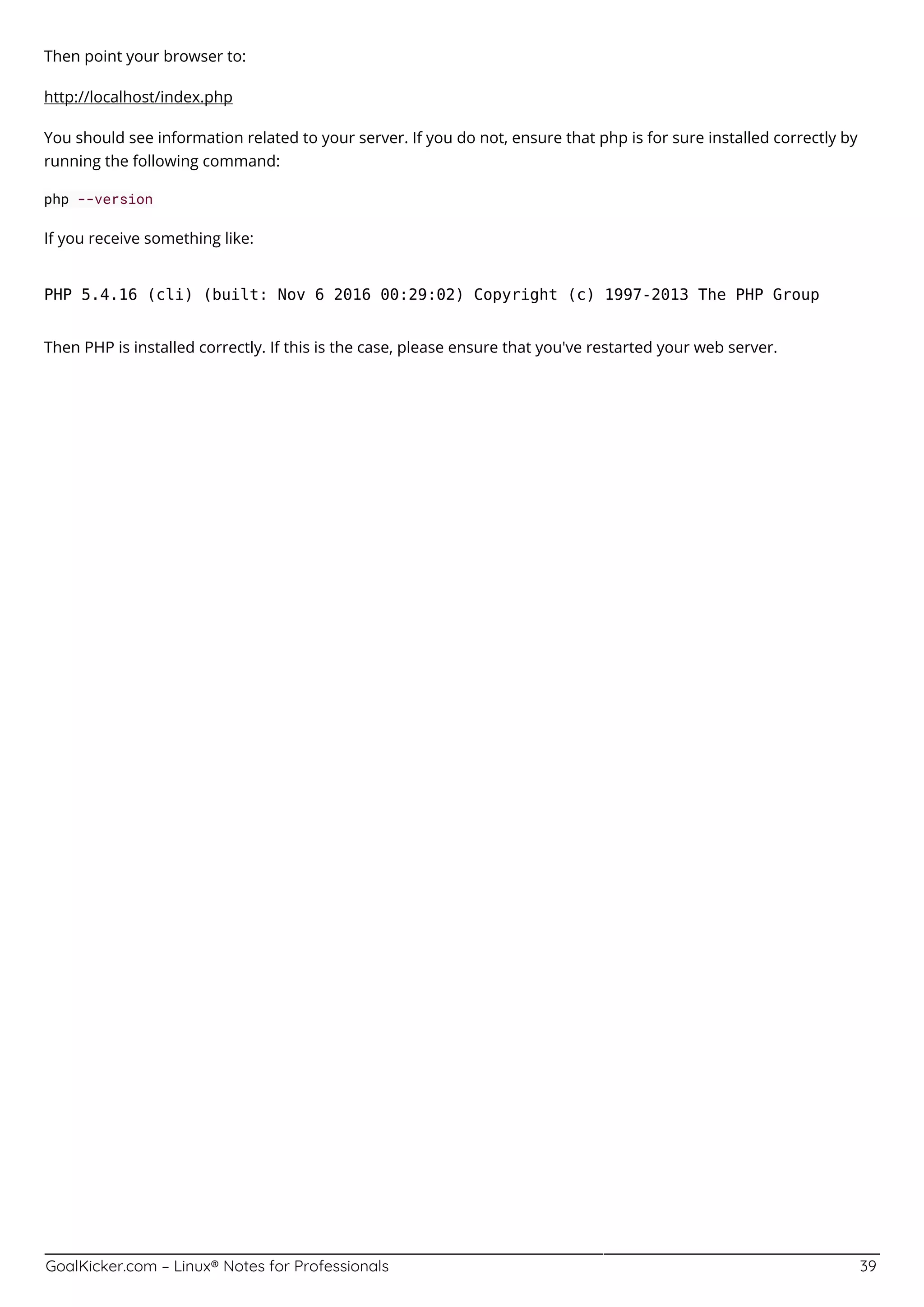 GoalKicker.com – Linux® Notes for Professionals 39
Then point your browser to:
http://localhost/index.php
You should see information related to your server. If you do not, ensure that php is for sure installed correctly by
running the following command:
php --version
If you receive something like:
PHP 5.4.16 (cli) (built: Nov 6 2016 00:29:02) Copyright (c) 1997-2013 The PHP Group
Then PHP is installed correctly. If this is the case, please ensure that you've restarted your web server.
 