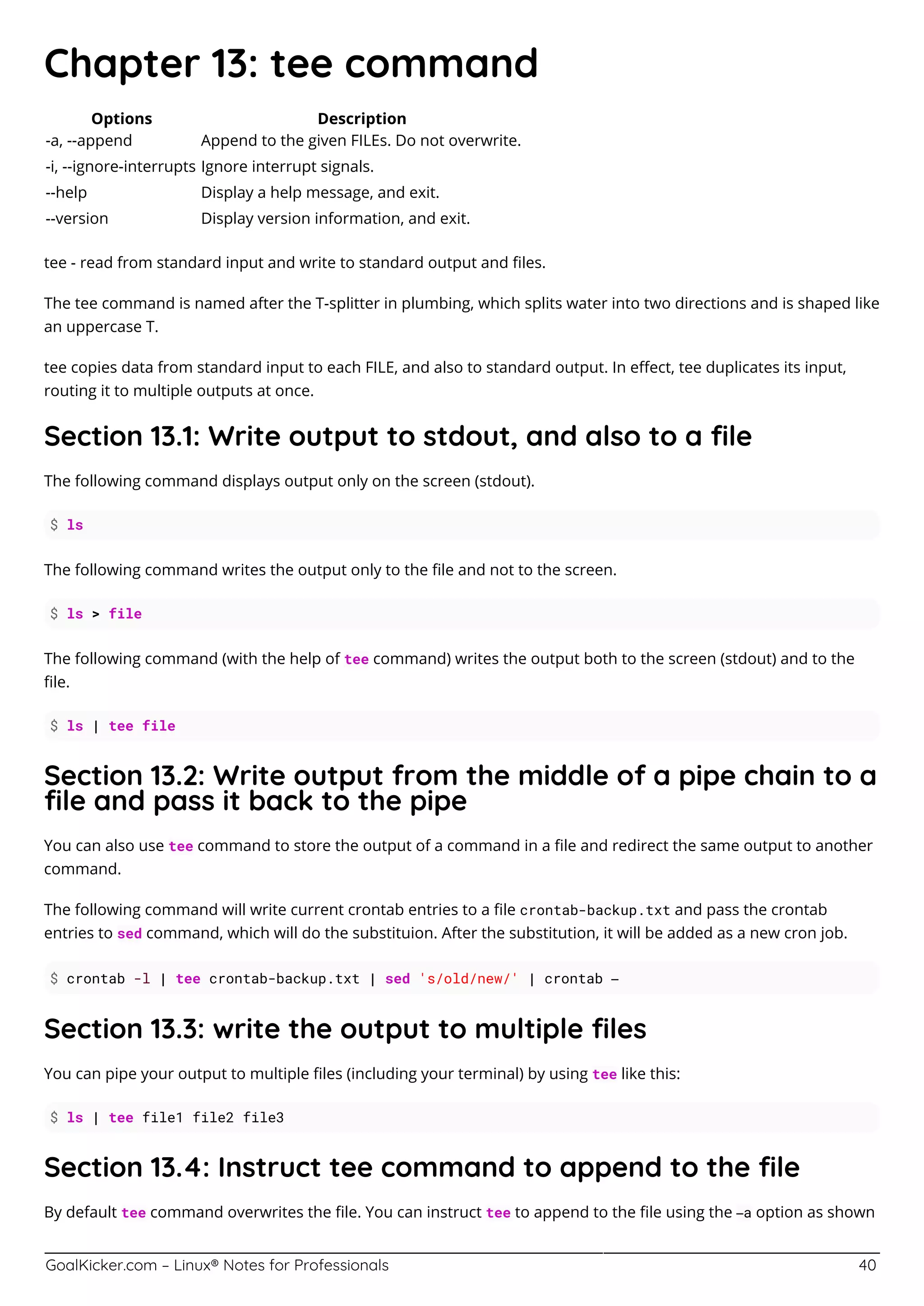 GoalKicker.com – Linux® Notes for Professionals 40
Chapter 13: tee command
Options Description
-a, --append Append to the given FILEs. Do not overwrite.
-i, --ignore-interrupts Ignore interrupt signals.
--help Display a help message, and exit.
--version Display version information, and exit.
tee - read from standard input and write to standard output and ﬁles.
The tee command is named after the T-splitter in plumbing, which splits water into two directions and is shaped like
an uppercase T.
tee copies data from standard input to each FILE, and also to standard output. In eﬀect, tee duplicates its input,
routing it to multiple outputs at once.
Section 13.1: Write output to stdout, and also to a ﬁle
The following command displays output only on the screen (stdout).
$ ls
The following command writes the output only to the ﬁle and not to the screen.
$ ls > file
The following command (with the help of tee command) writes the output both to the screen (stdout) and to the
ﬁle.
$ ls | tee file
Section 13.2: Write output from the middle of a pipe chain to a
ﬁle and pass it back to the pipe
You can also use tee command to store the output of a command in a ﬁle and redirect the same output to another
command.
The following command will write current crontab entries to a ﬁle crontab-backup.txt and pass the crontab
entries to sed command, which will do the substituion. After the substitution, it will be added as a new cron job.
$ crontab -l | tee crontab-backup.txt | sed 's/old/new/' | crontab –
Section 13.3: write the output to multiple ﬁles
You can pipe your output to multiple ﬁles (including your terminal) by using tee like this:
$ ls | tee file1 file2 file3
Section 13.4: Instruct tee command to append to the ﬁle
By default tee command overwrites the ﬁle. You can instruct tee to append to the ﬁle using the –a option as shown
 