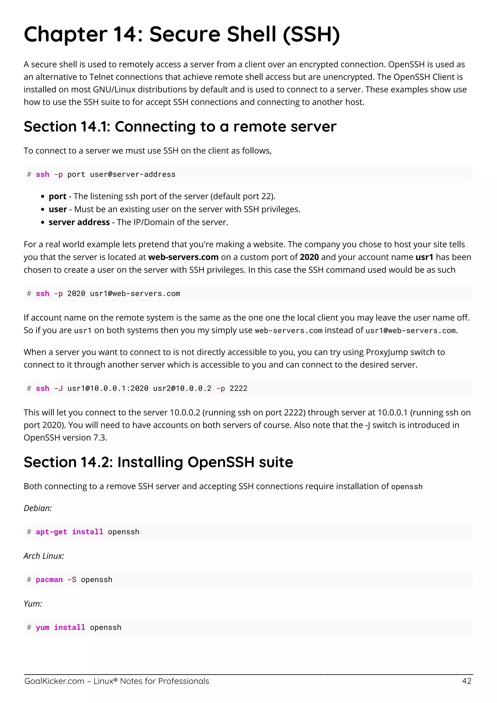 GoalKicker.com – Linux® Notes for Professionals 42
Chapter 14: Secure Shell (SSH)
A secure shell is used to remotely access a server from a client over an encrypted connection. OpenSSH is used as
an alternative to Telnet connections that achieve remote shell access but are unencrypted. The OpenSSH Client is
installed on most GNU/Linux distributions by default and is used to connect to a server. These examples show use
how to use the SSH suite to for accept SSH connections and connecting to another host.
Section 14.1: Connecting to a remote server
To connect to a server we must use SSH on the client as follows,
# ssh -p port user@server-address
port - The listening ssh port of the server (default port 22).
user - Must be an existing user on the server with SSH privileges.
server address - The IP/Domain of the server.
For a real world example lets pretend that you're making a website. The company you chose to host your site tells
you that the server is located at web-servers.com on a custom port of 2020 and your account name usr1 has been
chosen to create a user on the server with SSH privileges. In this case the SSH command used would be as such
# ssh -p 2020 usr1@web-servers.com
If account name on the remote system is the same as the one one the local client you may leave the user name oﬀ.
So if you are usr1 on both systems then you my simply use web-servers.com instead of usr1@web-servers.com.
When a server you want to connect to is not directly accessible to you, you can try using ProxyJump switch to
connect to it through another server which is accessible to you and can connect to the desired server.
# ssh -J usr1@10.0.0.1:2020 usr2@10.0.0.2 -p 2222
This will let you connect to the server 10.0.0.2 (running ssh on port 2222) through server at 10.0.0.1 (running ssh on
port 2020). You will need to have accounts on both servers of course. Also note that the -J switch is introduced in
OpenSSH version 7.3.
Section 14.2: Installing OpenSSH suite
Both connecting to a remove SSH server and accepting SSH connections require installation of openssh
Debian:
# apt-get install openssh
Arch Linux:
# pacman -S openssh
Yum:
# yum install openssh
 
