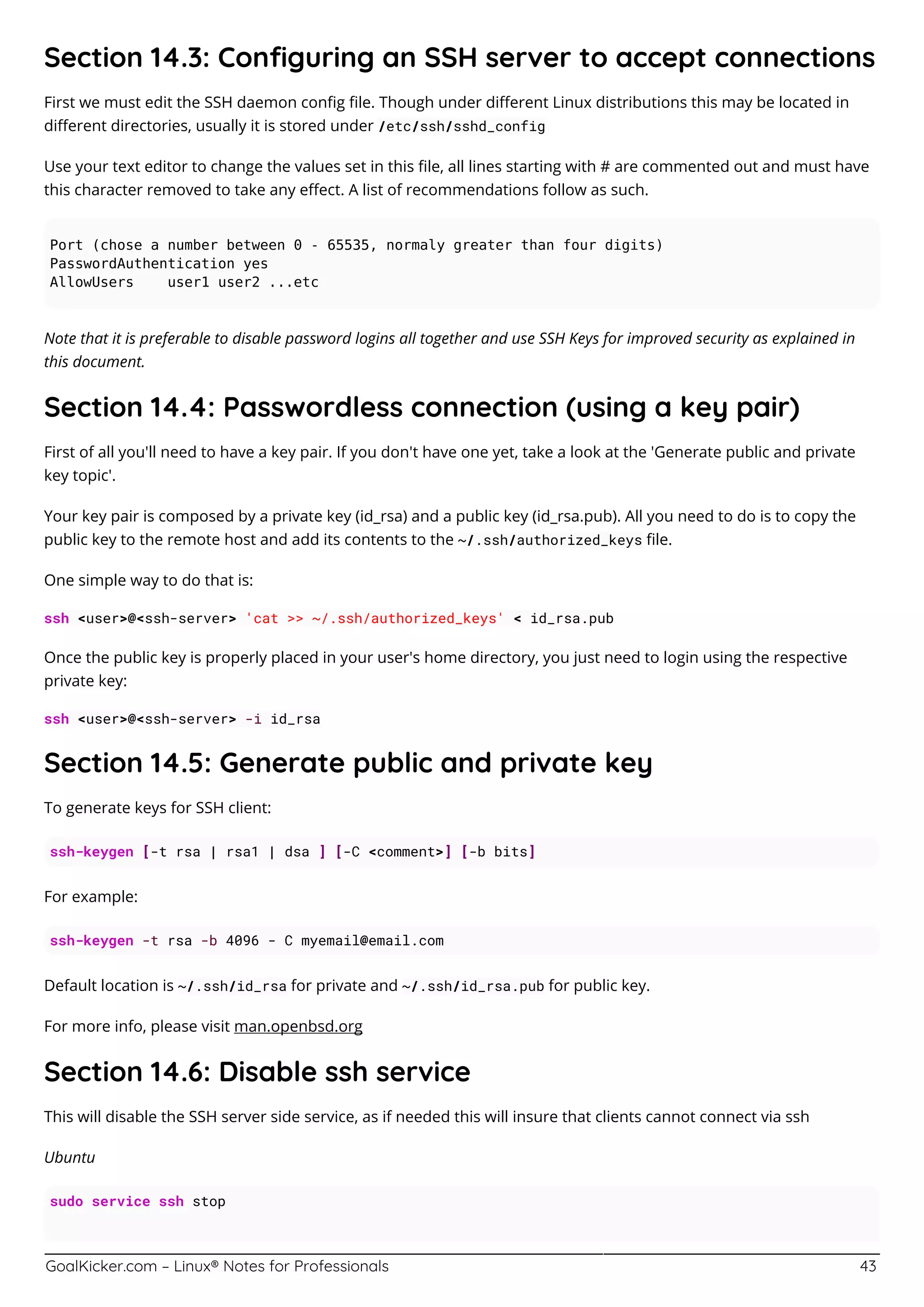 GoalKicker.com – Linux® Notes for Professionals 43
Section 14.3: Conﬁguring an SSH server to accept connections
First we must edit the SSH daemon conﬁg ﬁle. Though under diﬀerent Linux distributions this may be located in
diﬀerent directories, usually it is stored under /etc/ssh/sshd_config
Use your text editor to change the values set in this ﬁle, all lines starting with # are commented out and must have
this character removed to take any eﬀect. A list of recommendations follow as such.
Port (chose a number between 0 - 65535, normaly greater than four digits)
PasswordAuthentication yes
AllowUsers user1 user2 ...etc
Note that it is preferable to disable password logins all together and use SSH Keys for improved security as explained in
this document.
Section 14.4: Passwordless connection (using a key pair)
First of all you'll need to have a key pair. If you don't have one yet, take a look at the 'Generate public and private
key topic'.
Your key pair is composed by a private key (id_rsa) and a public key (id_rsa.pub). All you need to do is to copy the
public key to the remote host and add its contents to the ~/.ssh/authorized_keys ﬁle.
One simple way to do that is:
ssh <user>@<ssh-server> 'cat >> ~/.ssh/authorized_keys' < id_rsa.pub
Once the public key is properly placed in your user's home directory, you just need to login using the respective
private key:
ssh <user>@<ssh-server> -i id_rsa
Section 14.5: Generate public and private key
To generate keys for SSH client:
ssh-keygen [-t rsa | rsa1 | dsa ] [-C <comment>] [-b bits]
For example:
ssh-keygen -t rsa -b 4096 - C myemail@email.com
Default location is ~/.ssh/id_rsa for private and ~/.ssh/id_rsa.pub for public key.
For more info, please visit man.openbsd.org
Section 14.6: Disable ssh service
This will disable the SSH server side service, as if needed this will insure that clients cannot connect via ssh
Ubuntu
sudo service ssh stop
 