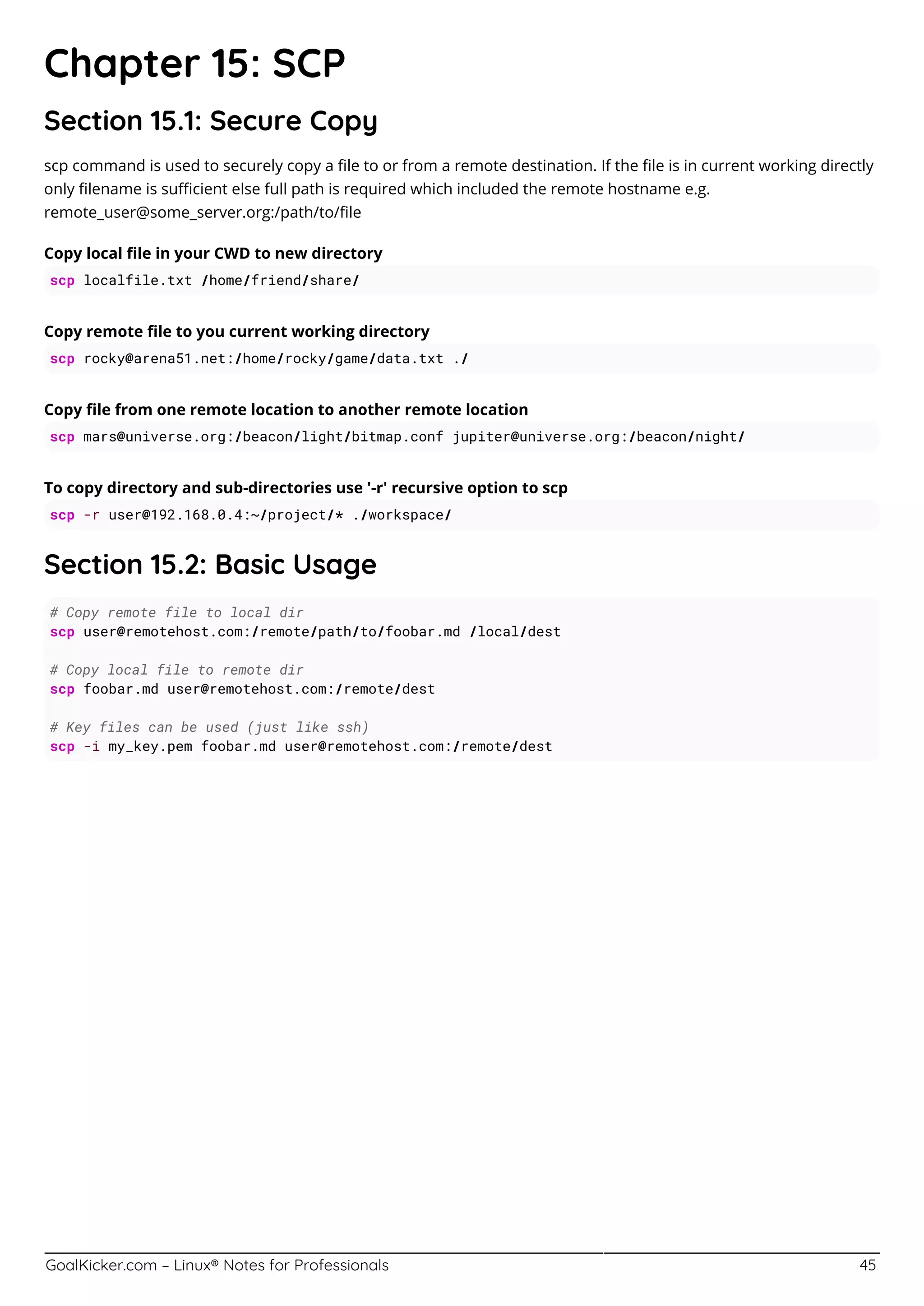 GoalKicker.com – Linux® Notes for Professionals 45
Chapter 15: SCP
Section 15.1: Secure Copy
scp command is used to securely copy a ﬁle to or from a remote destination. If the ﬁle is in current working directly
only ﬁlename is suﬃcient else full path is required which included the remote hostname e.g.
remote_user@some_server.org:/path/to/ﬁle
Copy local ﬁle in your CWD to new directory
scp localfile.txt /home/friend/share/
Copy remote ﬁle to you current working directory
scp rocky@arena51.net:/home/rocky/game/data.txt ./
Copy ﬁle from one remote location to another remote location
scp mars@universe.org:/beacon/light/bitmap.conf jupiter@universe.org:/beacon/night/
To copy directory and sub-directories use '-r' recursive option to scp
scp -r user@192.168.0.4:~/project/* ./workspace/
Section 15.2: Basic Usage
# Copy remote file to local dir
scp user@remotehost.com:/remote/path/to/foobar.md /local/dest
# Copy local file to remote dir
scp foobar.md user@remotehost.com:/remote/dest
# Key files can be used (just like ssh)
scp -i my_key.pem foobar.md user@remotehost.com:/remote/dest
 