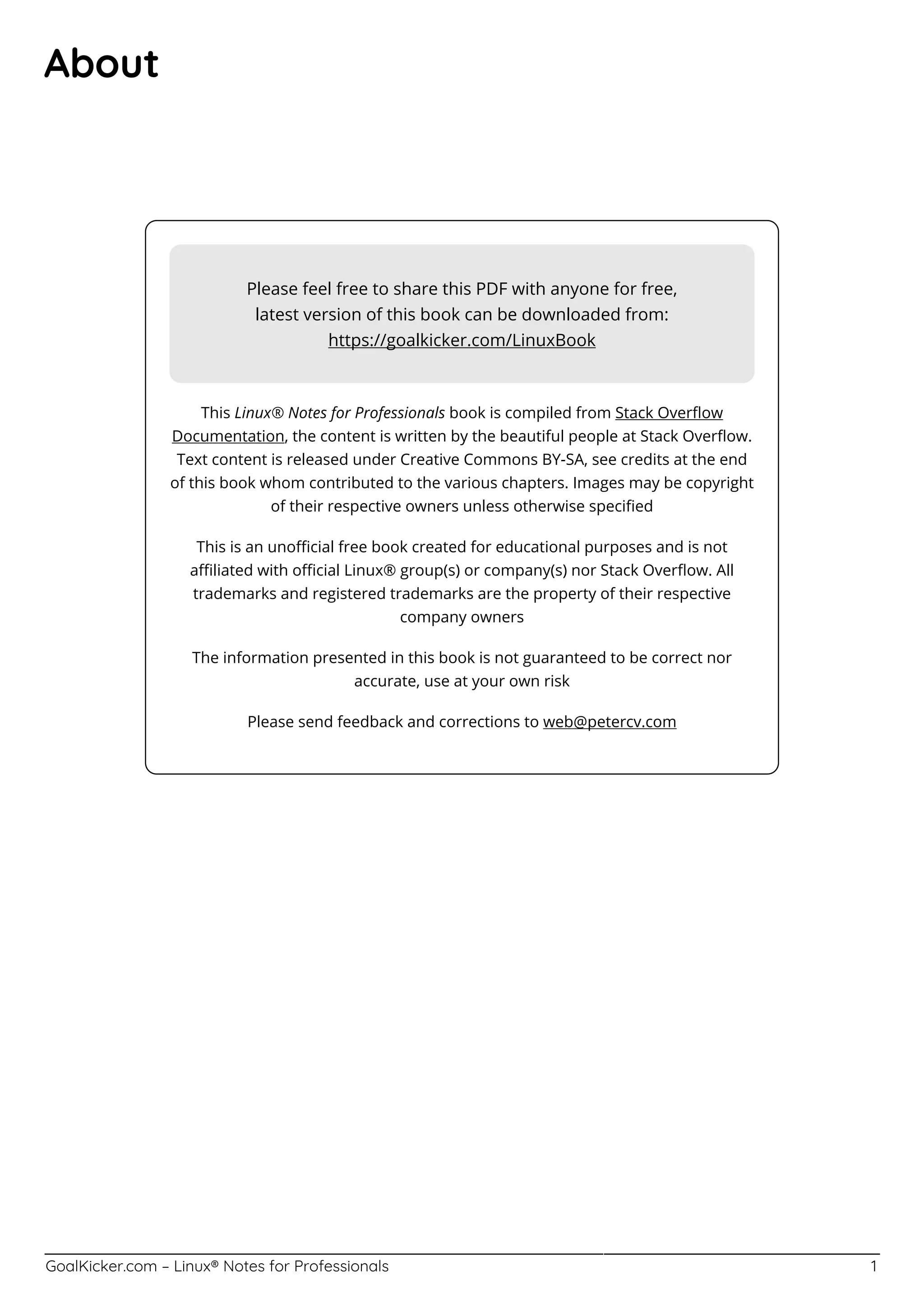 GoalKicker.com – Linux® Notes for Professionals 1
About
Please feel free to share this PDF with anyone for free,
latest version of this book can be downloaded from:
https://goalkicker.com/LinuxBook
This Linux® Notes for Professionals book is compiled from Stack Overﬂow
Documentation, the content is written by the beautiful people at Stack Overﬂow.
Text content is released under Creative Commons BY-SA, see credits at the end
of this book whom contributed to the various chapters. Images may be copyright
of their respective owners unless otherwise speciﬁed
This is an unoﬃcial free book created for educational purposes and is not
aﬃliated with oﬃcial Linux® group(s) or company(s) nor Stack Overﬂow. All
trademarks and registered trademarks are the property of their respective
company owners
The information presented in this book is not guaranteed to be correct nor
accurate, use at your own risk
Please send feedback and corrections to web@petercv.com
 