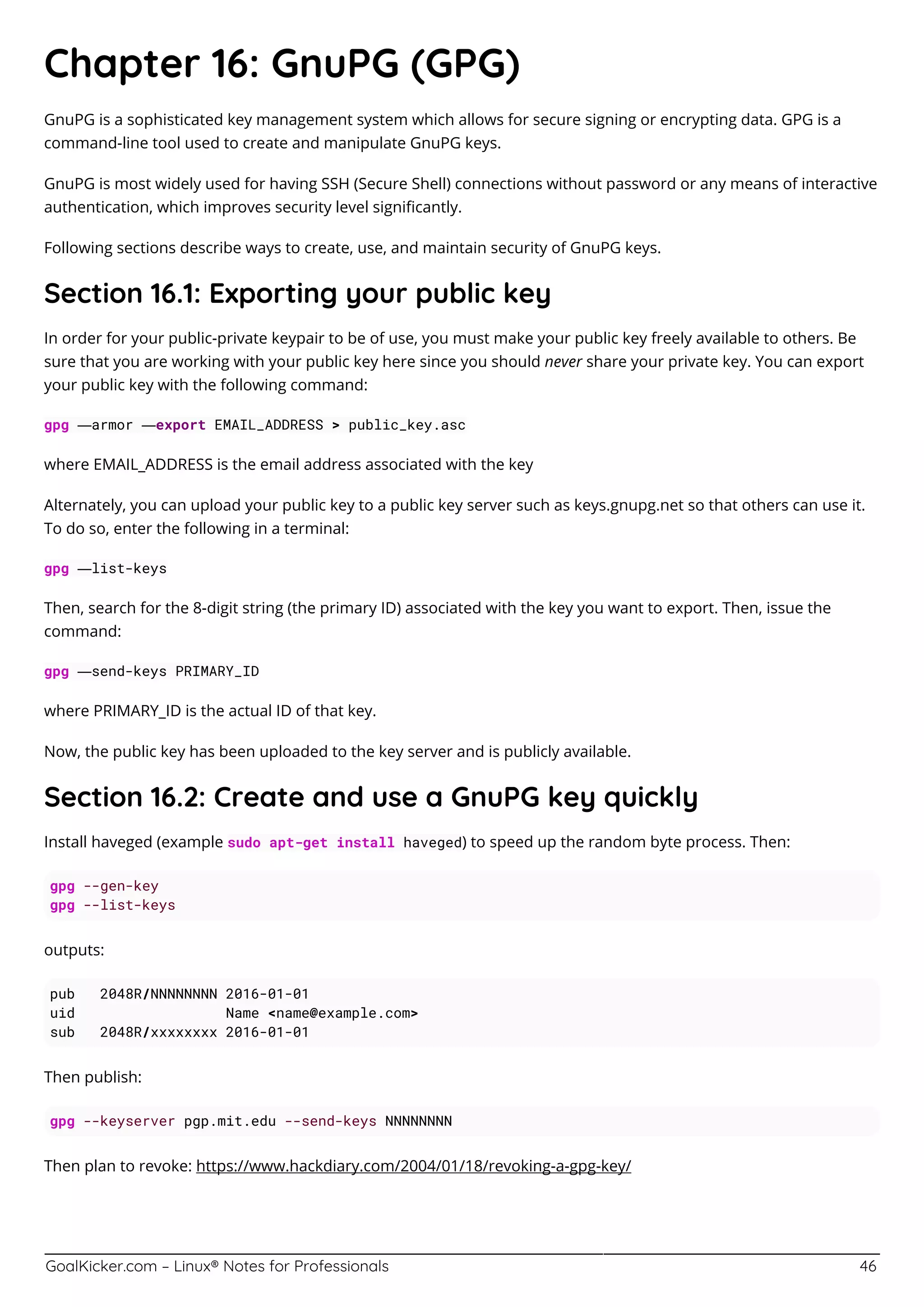 GoalKicker.com – Linux® Notes for Professionals 46
Chapter 16: GnuPG (GPG)
GnuPG is a sophisticated key management system which allows for secure signing or encrypting data. GPG is a
command-line tool used to create and manipulate GnuPG keys.
GnuPG is most widely used for having SSH (Secure Shell) connections without password or any means of interactive
authentication, which improves security level signiﬁcantly.
Following sections describe ways to create, use, and maintain security of GnuPG keys.
Section 16.1: Exporting your public key
In order for your public-private keypair to be of use, you must make your public key freely available to others. Be
sure that you are working with your public key here since you should never share your private key. You can export
your public key with the following command:
gpg —armor —export EMAIL_ADDRESS > public_key.asc
where EMAIL_ADDRESS is the email address associated with the key
Alternately, you can upload your public key to a public key server such as keys.gnupg.net so that others can use it.
To do so, enter the following in a terminal:
gpg —list-keys
Then, search for the 8-digit string (the primary ID) associated with the key you want to export. Then, issue the
command:
gpg —send-keys PRIMARY_ID
where PRIMARY_ID is the actual ID of that key.
Now, the public key has been uploaded to the key server and is publicly available.
Section 16.2: Create and use a GnuPG key quickly
Install haveged (example sudo apt-get install haveged) to speed up the random byte process. Then:
gpg --gen-key
gpg --list-keys
outputs:
pub 2048R/NNNNNNNN 2016-01-01
uid Name <name@example.com>
sub 2048R/xxxxxxxx 2016-01-01
Then publish:
gpg --keyserver pgp.mit.edu --send-keys NNNNNNNN
Then plan to revoke: https://www.hackdiary.com/2004/01/18/revoking-a-gpg-key/
 