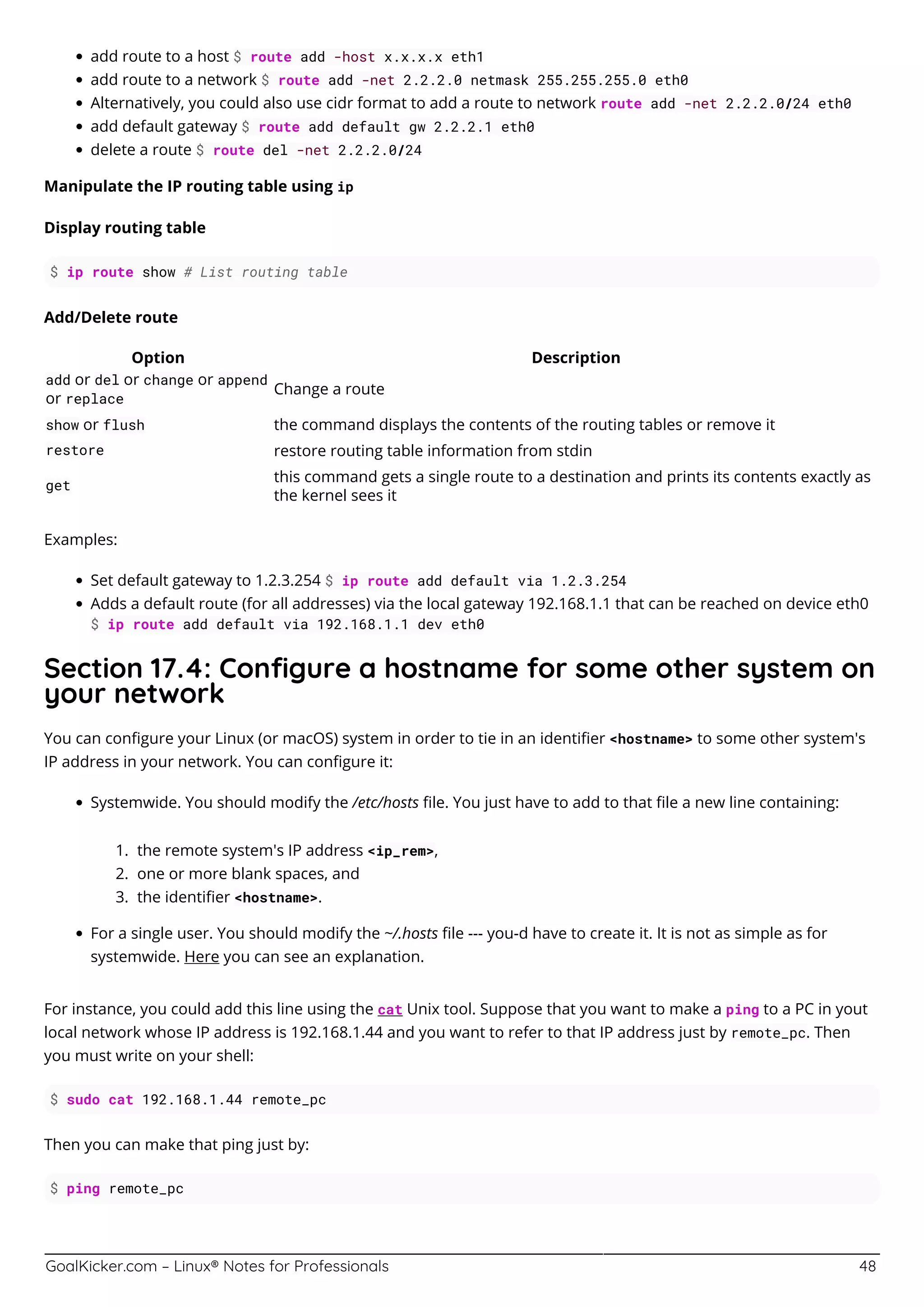 GoalKicker.com – Linux® Notes for Professionals 48
add route to a host $ route add -host x.x.x.x eth1
add route to a network $ route add -net 2.2.2.0 netmask 255.255.255.0 eth0
Alternatively, you could also use cidr format to add a route to network route add -net 2.2.2.0/24 eth0
add default gateway $ route add default gw 2.2.2.1 eth0
delete a route $ route del -net 2.2.2.0/24
Manipulate the IP routing table using ip
Display routing table
$ ip route show # List routing table
Add/Delete route
Option Description
add or del or change or append
or replace
Change a route
show or flush the command displays the contents of the routing tables or remove it
restore restore routing table information from stdin
get
this command gets a single route to a destination and prints its contents exactly as
the kernel sees it
Examples:
Set default gateway to 1.2.3.254 $ ip route add default via 1.2.3.254
Adds a default route (for all addresses) via the local gateway 192.168.1.1 that can be reached on device eth0
$ ip route add default via 192.168.1.1 dev eth0
Section 17.4: Conﬁgure a hostname for some other system on
your network
You can conﬁgure your Linux (or macOS) system in order to tie in an identiﬁer <hostname> to some other system's
IP address in your network. You can conﬁgure it:
Systemwide. You should modify the /etc/hosts ﬁle. You just have to add to that ﬁle a new line containing:
the remote system's IP address <ip_rem>,1.
one or more blank spaces, and2.
the identiﬁer <hostname>.3.
For a single user. You should modify the ~/.hosts ﬁle --- you-d have to create it. It is not as simple as for
systemwide. Here you can see an explanation.
For instance, you could add this line using the cat Unix tool. Suppose that you want to make a ping to a PC in yout
local network whose IP address is 192.168.1.44 and you want to refer to that IP address just by remote_pc. Then
you must write on your shell:
$ sudo cat 192.168.1.44 remote_pc
Then you can make that ping just by:
$ ping remote_pc
 