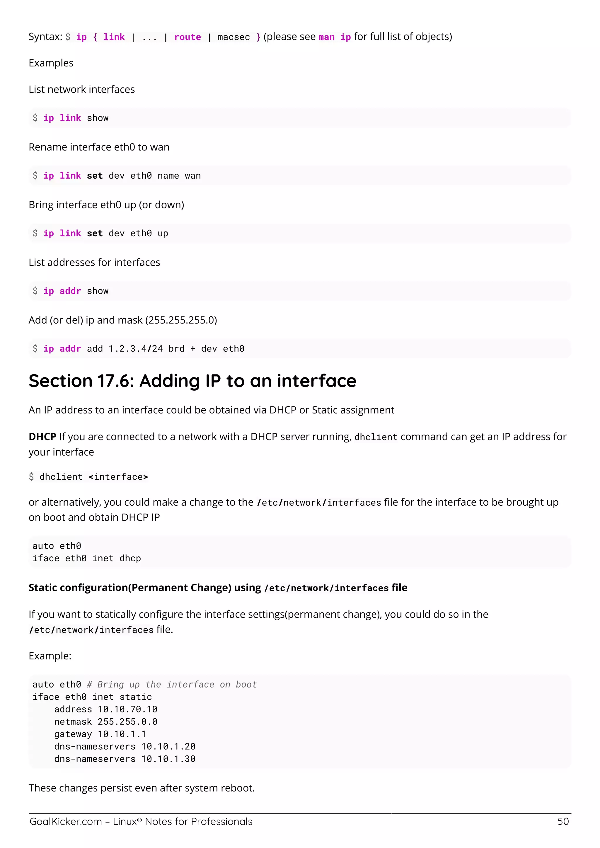 GoalKicker.com – Linux® Notes for Professionals 50
Syntax: $ ip { link | ... | route | macsec } (please see man ip for full list of objects)
Examples
List network interfaces
$ ip link show
Rename interface eth0 to wan
$ ip link set dev eth0 name wan
Bring interface eth0 up (or down)
$ ip link set dev eth0 up
List addresses for interfaces
$ ip addr show
Add (or del) ip and mask (255.255.255.0)
$ ip addr add 1.2.3.4/24 brd + dev eth0
Section 17.6: Adding IP to an interface
An IP address to an interface could be obtained via DHCP or Static assignment
DHCP If you are connected to a network with a DHCP server running, dhclient command can get an IP address for
your interface
$ dhclient <interface>
or alternatively, you could make a change to the /etc/network/interfaces ﬁle for the interface to be brought up
on boot and obtain DHCP IP
auto eth0
iface eth0 inet dhcp
Static conﬁguration(Permanent Change) using /etc/network/interfaces ﬁle
If you want to statically conﬁgure the interface settings(permanent change), you could do so in the
/etc/network/interfaces ﬁle.
Example:
auto eth0 # Bring up the interface on boot
iface eth0 inet static
address 10.10.70.10
netmask 255.255.0.0
gateway 10.10.1.1
dns-nameservers 10.10.1.20
dns-nameservers 10.10.1.30
These changes persist even after system reboot.
 