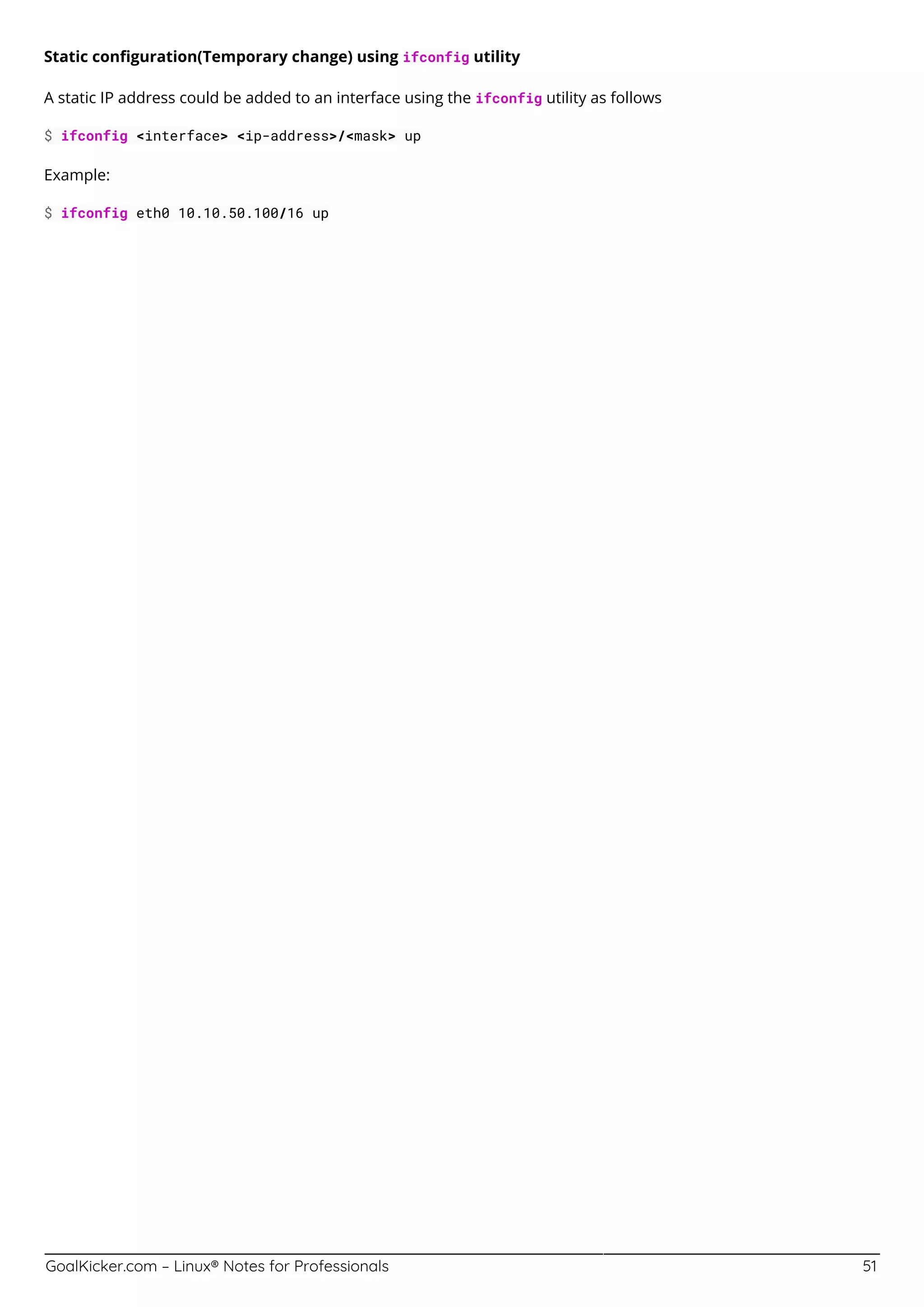 GoalKicker.com – Linux® Notes for Professionals 51
Static conﬁguration(Temporary change) using ifconfig utility
A static IP address could be added to an interface using the ifconfig utility as follows
$ ifconfig <interface> <ip-address>/<mask> up
Example:
$ ifconfig eth0 10.10.50.100/16 up
 