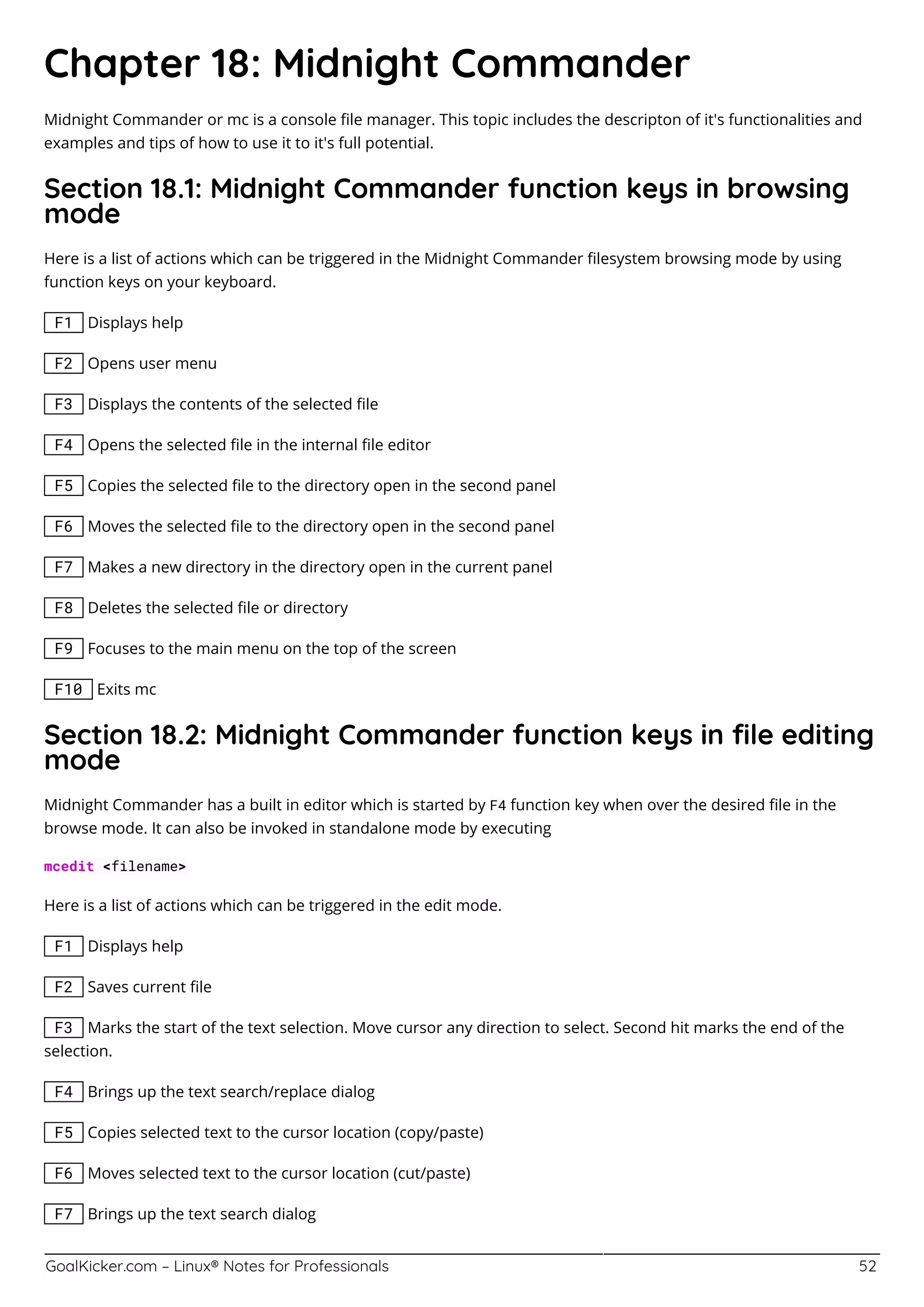 GoalKicker.com – Linux® Notes for Professionals 52
Chapter 18: Midnight Commander
Midnight Commander or mc is a console ﬁle manager. This topic includes the descripton of it's functionalities and
examples and tips of how to use it to it's full potential.
Section 18.1: Midnight Commander function keys in browsing
mode
Here is a list of actions which can be triggered in the Midnight Commander ﬁlesystem browsing mode by using
function keys on your keyboard.
F1 Displays help
F2 Opens user menu
F3 Displays the contents of the selected ﬁle
F4 Opens the selected ﬁle in the internal ﬁle editor
F5 Copies the selected ﬁle to the directory open in the second panel
F6 Moves the selected ﬁle to the directory open in the second panel
F7 Makes a new directory in the directory open in the current panel
F8 Deletes the selected ﬁle or directory
F9 Focuses to the main menu on the top of the screen
F10 Exits mc
Section 18.2: Midnight Commander function keys in ﬁle editing
mode
Midnight Commander has a built in editor which is started by F4 function key when over the desired ﬁle in the
browse mode. It can also be invoked in standalone mode by executing
mcedit <filename>
Here is a list of actions which can be triggered in the edit mode.
F1 Displays help
F2 Saves current ﬁle
F3 Marks the start of the text selection. Move cursor any direction to select. Second hit marks the end of the
selection.
F4 Brings up the text search/replace dialog
F5 Copies selected text to the cursor location (copy/paste)
F6 Moves selected text to the cursor location (cut/paste)
F7 Brings up the text search dialog
 