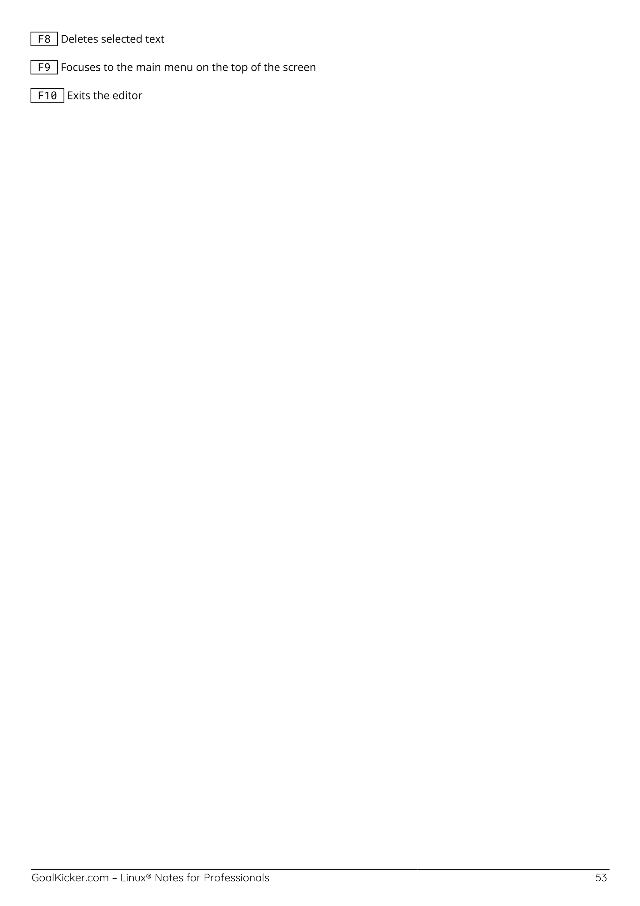 GoalKicker.com – Linux® Notes for Professionals 53
F8 Deletes selected text
F9 Focuses to the main menu on the top of the screen
F10 Exits the editor
 