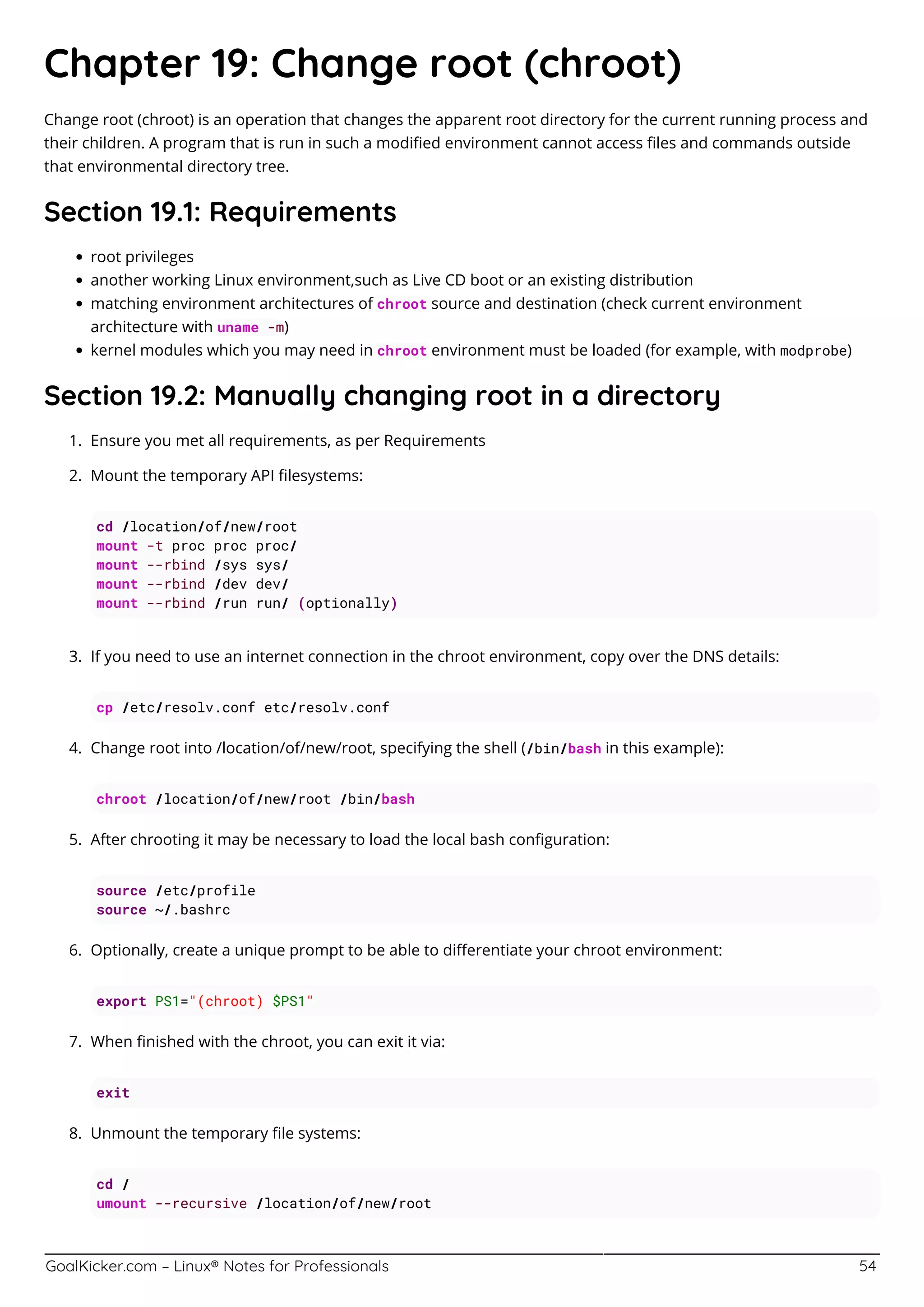 GoalKicker.com – Linux® Notes for Professionals 54
Chapter 19: Change root (chroot)
Change root (chroot) is an operation that changes the apparent root directory for the current running process and
their children. A program that is run in such a modiﬁed environment cannot access ﬁles and commands outside
that environmental directory tree.
Section 19.1: Requirements
root privileges
another working Linux environment,such as Live CD boot or an existing distribution
matching environment architectures of chroot source and destination (check current environment
architecture with uname -m)
kernel modules which you may need in chroot environment must be loaded (for example, with modprobe)
Section 19.2: Manually changing root in a directory
Ensure you met all requirements, as per Requirements1.
Mount the temporary API ﬁlesystems:2.
cd /location/of/new/root
mount -t proc proc proc/
mount --rbind /sys sys/
mount --rbind /dev dev/
mount --rbind /run run/ (optionally)
If you need to use an internet connection in the chroot environment, copy over the DNS details:3.
cp /etc/resolv.conf etc/resolv.conf
Change root into /location/of/new/root, specifying the shell (/bin/bash in this example):4.
chroot /location/of/new/root /bin/bash
After chrooting it may be necessary to load the local bash conﬁguration:5.
source /etc/profile
source ~/.bashrc
Optionally, create a unique prompt to be able to diﬀerentiate your chroot environment:6.
export PS1="(chroot) $PS1"
When ﬁnished with the chroot, you can exit it via:7.
exit
Unmount the temporary ﬁle systems:8.
cd /
umount --recursive /location/of/new/root
 