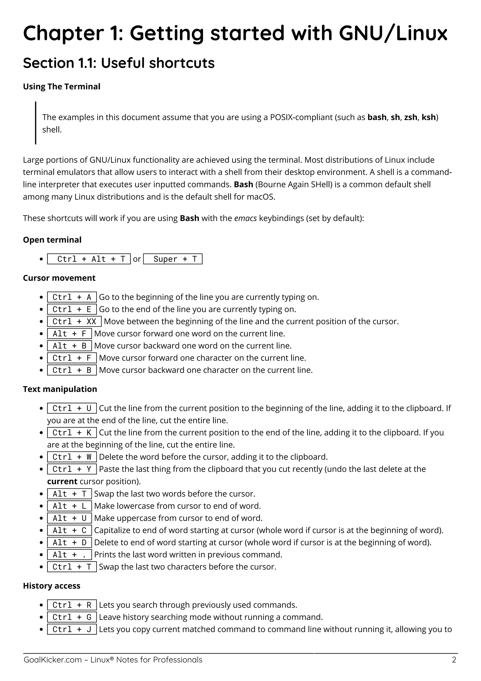 GoalKicker.com – Linux® Notes for Professionals 2
Chapter 1: Getting started with GNU/Linux
Section 1.1: Useful shortcuts
Using The Terminal
The examples in this document assume that you are using a POSIX-compliant (such as bash, sh, zsh, ksh)
shell.
Large portions of GNU/Linux functionality are achieved using the terminal. Most distributions of Linux include
terminal emulators that allow users to interact with a shell from their desktop environment. A shell is a command-
line interpreter that executes user inputted commands. Bash (Bourne Again SHell) is a common default shell
among many Linux distributions and is the default shell for macOS.
These shortcuts will work if you are using Bash with the emacs keybindings (set by default):
Open terminal
Ctrl + Alt + T or Super + T
Cursor movement
Ctrl + A Go to the beginning of the line you are currently typing on.
Ctrl + E Go to the end of the line you are currently typing on.
Ctrl + XX Move between the beginning of the line and the current position of the cursor.
Alt + F Move cursor forward one word on the current line.
Alt + B Move cursor backward one word on the current line.
Ctrl + F Move cursor forward one character on the current line.
Ctrl + B Move cursor backward one character on the current line.
Text manipulation
Ctrl + U Cut the line from the current position to the beginning of the line, adding it to the clipboard. If
you are at the end of the line, cut the entire line.
Ctrl + K Cut the line from the current position to the end of the line, adding it to the clipboard. If you
are at the beginning of the line, cut the entire line.
Ctrl + W Delete the word before the cursor, adding it to the clipboard.
Ctrl + Y Paste the last thing from the clipboard that you cut recently (undo the last delete at the
current cursor position).
Alt + T Swap the last two words before the cursor.
Alt + L Make lowercase from cursor to end of word.
Alt + U Make uppercase from cursor to end of word.
Alt + C Capitalize to end of word starting at cursor (whole word if cursor is at the beginning of word).
Alt + D Delete to end of word starting at cursor (whole word if cursor is at the beginning of word).
Alt + . Prints the last word written in previous command.
Ctrl + T Swap the last two characters before the cursor.
History access
Ctrl + R Lets you search through previously used commands.
Ctrl + G Leave history searching mode without running a command.
Ctrl + J Lets you copy current matched command to command line without running it, allowing you to
 