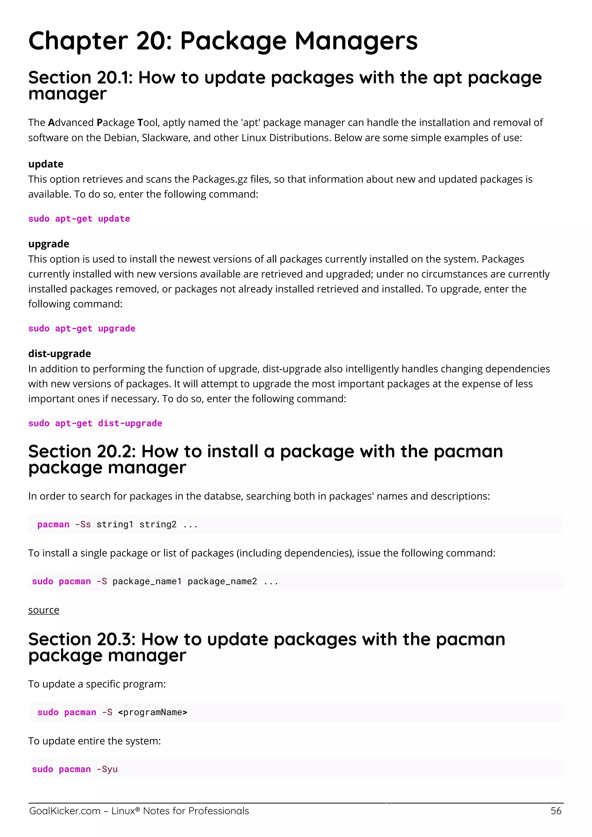 GoalKicker.com – Linux® Notes for Professionals 56
Chapter 20: Package Managers
Section 20.1: How to update packages with the apt package
manager
The Advanced Package Tool, aptly named the 'apt' package manager can handle the installation and removal of
software on the Debian, Slackware, and other Linux Distributions. Below are some simple examples of use:
update
This option retrieves and scans the Packages.gz ﬁles, so that information about new and updated packages is
available. To do so, enter the following command:
sudo apt-get update
upgrade
This option is used to install the newest versions of all packages currently installed on the system. Packages
currently installed with new versions available are retrieved and upgraded; under no circumstances are currently
installed packages removed, or packages not already installed retrieved and installed. To upgrade, enter the
following command:
sudo apt-get upgrade
dist-upgrade
In addition to performing the function of upgrade, dist-upgrade also intelligently handles changing dependencies
with new versions of packages. It will attempt to upgrade the most important packages at the expense of less
important ones if necessary. To do so, enter the following command:
sudo apt-get dist-upgrade
Section 20.2: How to install a package with the pacman
package manager
In order to search for packages in the databse, searching both in packages' names and descriptions:
pacman -Ss string1 string2 ...
To install a single package or list of packages (including dependencies), issue the following command:
sudo pacman -S package_name1 package_name2 ...
source
Section 20.3: How to update packages with the pacman
package manager
To update a speciﬁc program:
sudo pacman -S <programName>
To update entire the system:
sudo pacman -Syu
 