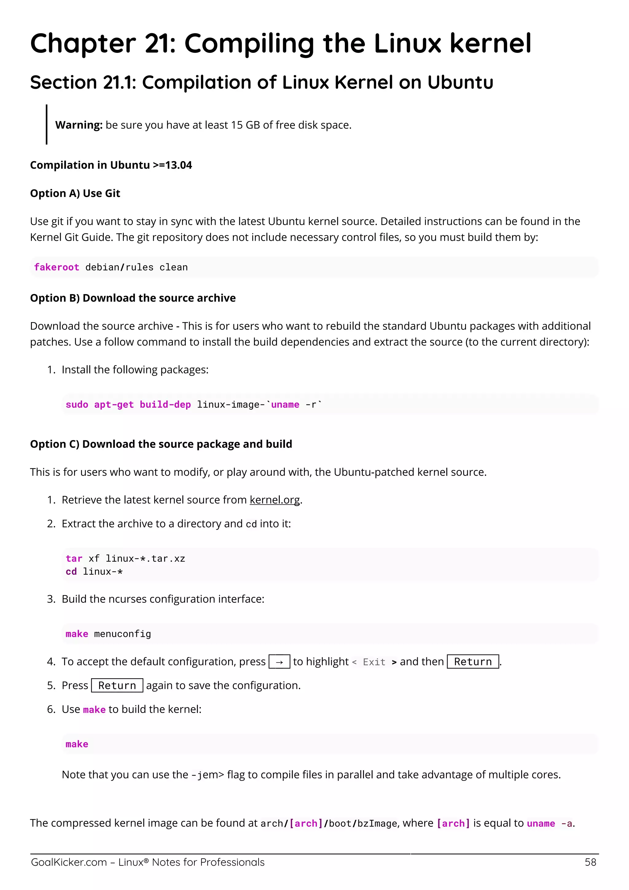 GoalKicker.com – Linux® Notes for Professionals 58
Chapter 21: Compiling the Linux kernel
Section 21.1: Compilation of Linux Kernel on Ubuntu
Warning: be sure you have at least 15 GB of free disk space.
Compilation in Ubuntu >=13.04
Option A) Use Git
Use git if you want to stay in sync with the latest Ubuntu kernel source. Detailed instructions can be found in the
Kernel Git Guide. The git repository does not include necessary control ﬁles, so you must build them by:
fakeroot debian/rules clean
Option B) Download the source archive
Download the source archive - This is for users who want to rebuild the standard Ubuntu packages with additional
patches. Use a follow command to install the build dependencies and extract the source (to the current directory):
Install the following packages:1.
sudo apt-get build-dep linux-image-`uname -r`
Option C) Download the source package and build
This is for users who want to modify, or play around with, the Ubuntu-patched kernel source.
Retrieve the latest kernel source from kernel.org.1.
Extract the archive to a directory and cd into it:2.
tar xf linux-*.tar.xz
cd linux-*
Build the ncurses conﬁguration interface:3.
make menuconfig
To accept the default conﬁguration, press → to highlight < Exit > and then Return .4.
Press Return again to save the conﬁguration.5.
Use make to build the kernel:6.
make
Note that you can use the -jem> ﬂag to compile ﬁles in parallel and take advantage of multiple cores.
The compressed kernel image can be found at arch/[arch]/boot/bzImage, where [arch] is equal to uname -a.
 