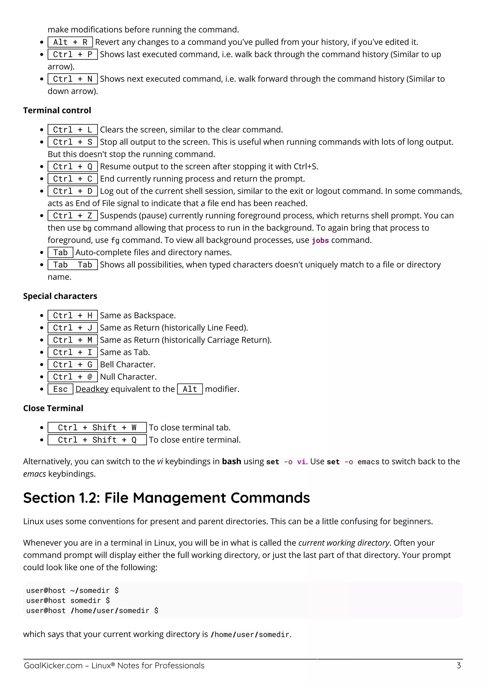 GoalKicker.com – Linux® Notes for Professionals 3
make modiﬁcations before running the command.
Alt + R Revert any changes to a command you’ve pulled from your history, if you’ve edited it.
Ctrl + P Shows last executed command, i.e. walk back through the command history (Similar to up
arrow).
Ctrl + N Shows next executed command, i.e. walk forward through the command history (Similar to
down arrow).
Terminal control
Ctrl + L Clears the screen, similar to the clear command.
Ctrl + S Stop all output to the screen. This is useful when running commands with lots of long output.
But this doesn't stop the running command.
Ctrl + Q Resume output to the screen after stopping it with Ctrl+S.
Ctrl + C End currently running process and return the prompt.
Ctrl + D Log out of the current shell session, similar to the exit or logout command. In some commands,
acts as End of File signal to indicate that a ﬁle end has been reached.
Ctrl + Z Suspends (pause) currently running foreground process, which returns shell prompt. You can
then use bg command allowing that process to run in the background. To again bring that process to
foreground, use fg command. To view all background processes, use jobs command.
Tab Auto-complete ﬁles and directory names.
Tab Tab Shows all possibilities, when typed characters doesn't uniquely match to a ﬁle or directory
name.
Special characters
Ctrl + H Same as Backspace.
Ctrl + J Same as Return (historically Line Feed).
Ctrl + M Same as Return (historically Carriage Return).
Ctrl + I Same as Tab.
Ctrl + G Bell Character.
Ctrl + @ Null Character.
Esc Deadkey equivalent to the Alt modiﬁer.
Close Terminal
Ctrl + Shift + W To close terminal tab.
Ctrl + Shift + Q To close entire terminal.
Alternatively, you can switch to the vi keybindings in bash using set -o vi. Use set -o emacs to switch back to the
emacs keybindings.
Section 1.2: File Management Commands
Linux uses some conventions for present and parent directories. This can be a little confusing for beginners.
Whenever you are in a terminal in Linux, you will be in what is called the current working directory. Often your
command prompt will display either the full working directory, or just the last part of that directory. Your prompt
could look like one of the following:
user@host ~/somedir $
user@host somedir $
user@host /home/user/somedir $
which says that your current working directory is /home/user/somedir.
 