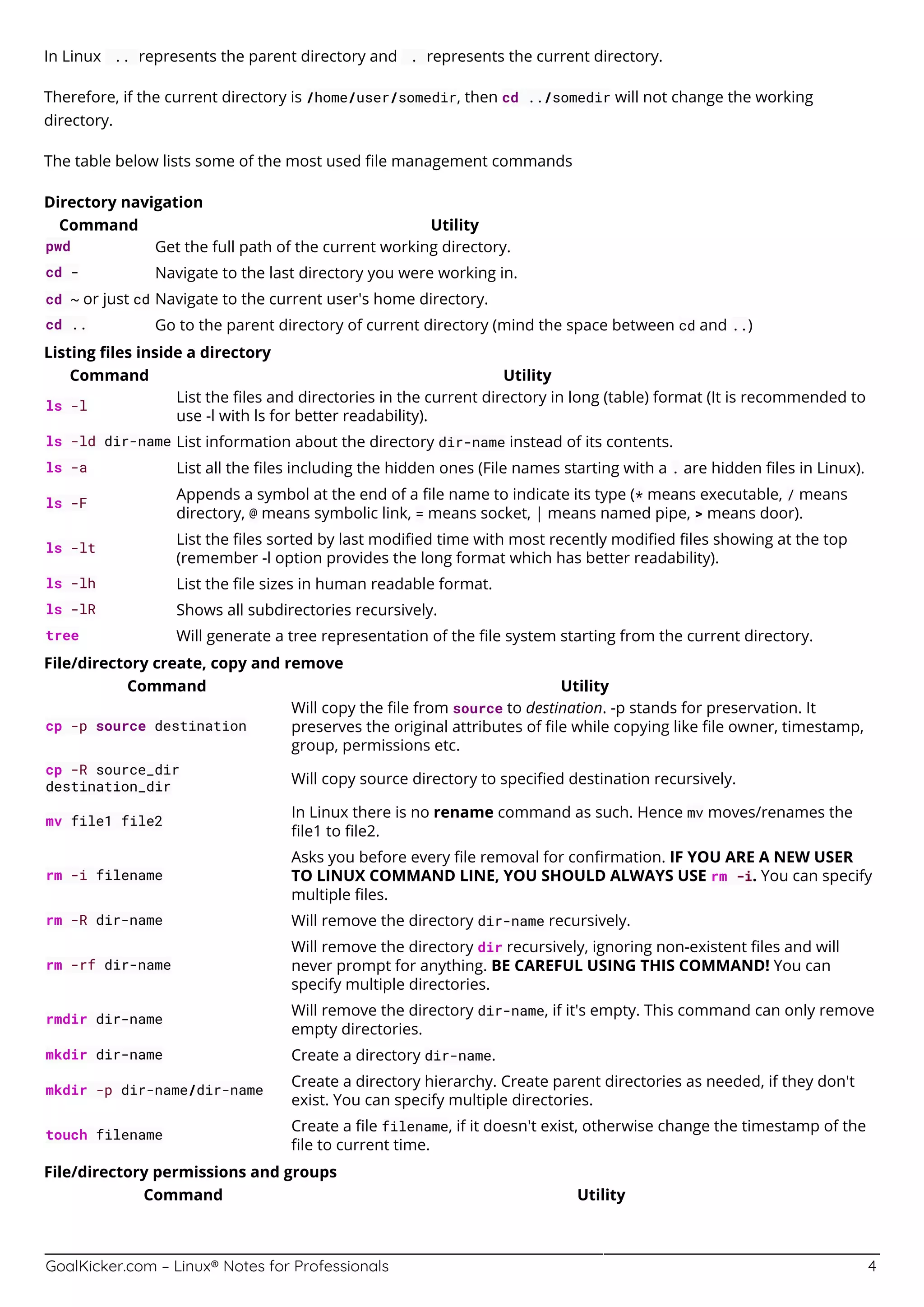 GoalKicker.com – Linux® Notes for Professionals 4
In Linux .. represents the parent directory and . represents the current directory.
Therefore, if the current directory is /home/user/somedir, then cd ../somedir will not change the working
directory.
The table below lists some of the most used ﬁle management commands
Directory navigation
Command Utility
pwd Get the full path of the current working directory.
cd - Navigate to the last directory you were working in.
cd ~ or just cd Navigate to the current user's home directory.
cd .. Go to the parent directory of current directory (mind the space between cd and ..)
Listing ﬁles inside a directory
Command Utility
ls -l
List the ﬁles and directories in the current directory in long (table) format (It is recommended to
use -l with ls for better readability).
ls -ld dir-name List information about the directory dir-name instead of its contents.
ls -a List all the ﬁles including the hidden ones (File names starting with a . are hidden ﬁles in Linux).
ls -F
Appends a symbol at the end of a ﬁle name to indicate its type (* means executable, / means
directory, @ means symbolic link, = means socket, | means named pipe, > means door).
ls -lt
List the ﬁles sorted by last modiﬁed time with most recently modiﬁed ﬁles showing at the top
(remember -l option provides the long format which has better readability).
ls -lh List the ﬁle sizes in human readable format.
ls -lR Shows all subdirectories recursively.
tree Will generate a tree representation of the ﬁle system starting from the current directory.
File/directory create, copy and remove
Command Utility
cp -p source destination
Will copy the ﬁle from source to destination. -p stands for preservation. It
preserves the original attributes of ﬁle while copying like ﬁle owner, timestamp,
group, permissions etc.
cp -R source_dir
destination_dir
Will copy source directory to speciﬁed destination recursively.
mv file1 file2
In Linux there is no rename command as such. Hence mv moves/renames the
ﬁle1 to ﬁle2.
rm -i filename
Asks you before every ﬁle removal for conﬁrmation. IF YOU ARE A NEW USER
TO LINUX COMMAND LINE, YOU SHOULD ALWAYS USE rm -i. You can specify
multiple ﬁles.
rm -R dir-name Will remove the directory dir-name recursively.
rm -rf dir-name
Will remove the directory dir recursively, ignoring non-existent ﬁles and will
never prompt for anything. BE CAREFUL USING THIS COMMAND! You can
specify multiple directories.
rmdir dir-name
Will remove the directory dir-name, if it's empty. This command can only remove
empty directories.
mkdir dir-name Create a directory dir-name.
mkdir -p dir-name/dir-name
Create a directory hierarchy. Create parent directories as needed, if they don't
exist. You can specify multiple directories.
touch filename
Create a ﬁle filename, if it doesn't exist, otherwise change the timestamp of the
ﬁle to current time.
File/directory permissions and groups
Command Utility
 