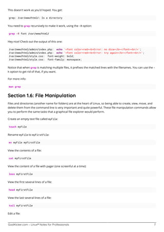 GoalKicker.com – Linux® Notes for Professionals 7
This doesn't work as you'd hoped. You get:
grep: /var/www/html/: Is a directory
You need to grep recursively to make it work, using the -R option:
grep -R font /var/www/html/
Hey nice! Check out the output of this one:
/var/www/html/admin/index.php: echo '<font color=red><b>Error: no dice</b></font><br/>';
/var/www/html/admin/index.php: echo '<font color=red><b>Error: try again</b></font><br/>';
/var/www/html/style.css: font-weight: bold;
/var/www/html/style.css: font-family: monospace;
Notice that when grep is matching multiple ﬁles, it preﬁxes the matched lines with the ﬁlenames. You can use the -
h option to get rid of that, if you want.
For more info:
man grep
Section 1.6: File Manipulation
Files and directories (another name for folders) are at the heart of Linux, so being able to create, view, move, and
delete them from the command line is very important and quite powerful. These ﬁle manipulation commands allow
you to perform the same tasks that a graphical ﬁle explorer would perform.
Create an empty text ﬁle called myFile:
touch myFile
Rename myFile to myFirstFile:
mv myFile myFirstFile
View the contents of a ﬁle:
cat myFirstFile
View the content of a ﬁle with pager (one screenful at a time):
less myFirstFile
View the ﬁrst several lines of a ﬁle:
head myFirstFile
View the last several lines of a ﬁle:
tail myFirstFile
Edit a ﬁle:
 