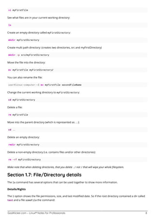 GoalKicker.com – Linux® Notes for Professionals 8
vi myFirstFile
See what ﬁles are in your current working directory:
ls
Create an empty directory called myFirstDirectory:
mkdir myFirstDirectory
Create multi path directory: (creates two directories, src and myFirstDirectory)
mkdir -p src/myFirstDirectory
Move the ﬁle into the directory:
mv myFirstFile myFirstDirectory/
You can also rename the ﬁle:
user@linux-computer:~$ mv myFirstFile secondFileName
Change the current working directory to myFirstDirectory:
cd myFirstDirectory
Delete a ﬁle:
rm myFirstFile
Move into the parent directory (which is represented as ..):
cd ..
Delete an empty directory:
rmdir myFirstDirectory
Delete a non-empty directory (i.e. contains ﬁles and/or other directories):
rm -rf myFirstDirectory
Make note that when deleting directories, that you delete ./ not / that will wipe your whole ﬁlesystem.
Section 1.7: File/Directory details
The ls command has several options that can be used together to show more information.
Details/Rights
The l option shows the ﬁle permissions, size, and last modiﬁed date. So if the root directory contained a dir called
test and a ﬁle someFile the command:
 