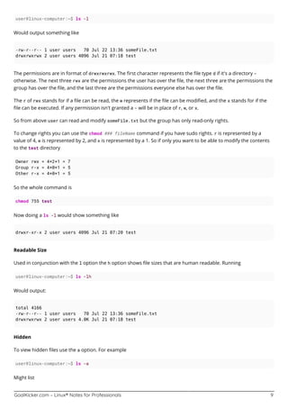 GoalKicker.com – Linux® Notes for Professionals 9
user@linux-computer:~$ ls -l
Would output something like
-rw-r--r-- 1 user users 70 Jul 22 13:36 someFile.txt
drwxrwxrwx 2 user users 4096 Jul 21 07:18 test
The permissions are in format of drwxrwxrwx. The ﬁrst character represents the ﬁle type d if it's a directory -
otherwise. The next three rwx are the permissions the user has over the ﬁle, the next three are the permissions the
group has over the ﬁle, and the last three are the permissions everyone else has over the ﬁle.
The r of rwx stands for if a ﬁle can be read, the w represents if the ﬁle can be modiﬁed, and the x stands for if the
ﬁle can be executed. If any permission isn't granted a - will be in place of r, w, or x.
So from above user can read and modify someFile.txt but the group has only read-only rights.
To change rights you can use the chmod ### fileName command if you have sudo rights. r is represented by a
value of 4, w is represented by 2, and x is represented by a 1. So if only you want to be able to modify the contents
to the test directory
Owner rwx = 4+2+1 = 7
Group r-x = 4+0+1 = 5
Other r-x = 4+0+1 = 5
So the whole command is
chmod 755 test
Now doing a ls -l would show something like
drwxr-xr-x 2 user users 4096 Jul 21 07:20 test
Readable Size
Used in conjunction with the l option the h option shows ﬁle sizes that are human readable. Running
user@linux-computer:~$ ls -lh
Would output:
total 4166
-rw-r--r-- 1 user users 70 Jul 22 13:36 someFile.txt
drwxrwxrwx 2 user users 4.0K Jul 21 07:18 test
Hidden
To view hidden ﬁles use the a option. For example
user@linux-computer:~$ ls -a
Might list
 