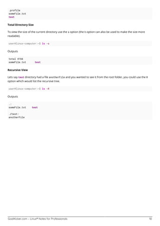 GoalKicker.com – Linux® Notes for Professionals 10
.profile
someFile.txt
test
Total Directory Size
To view the size of the current directory use the s option (the h option can also be used to make the size more
readable).
user@linux-computer:~$ ls -s
Outputs
total 4166
someFile.txt test
Recursive View
Lets say test directory had a ﬁle anotherFile and you wanted to see it from the root folder, you could use the R
option which would list the recursive tree.
user@linux-computer:~$ ls -R
Outputs
.:
someFile.txt test
./test:
anotherFile
 