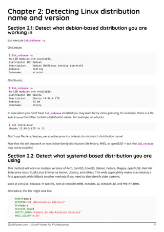 GoalKicker.com – Linux® Notes for Professionals 11
Chapter 2: Detecting Linux distribution
name and version
Section 2.1: Detect what debian-based distribution you are
working in
Just execute lsb_release -a.
On Debian:
$ lsb_release -a
No LSB modules are available.
Distributor ID: Debian
Description: Debian GNU/Linux testing (stretch)
Release: testing
Codename: stretch
On Ubuntu:
$ lsb_release -a
No LSB modules are available.
Distributor ID: Ubuntu
Description: Ubuntu 14.04.4 LTS
Release: 14.04
Codename: trusty
In case when you don't have lsb_release installed you may want to try some guessing, for example, there is a ﬁle
/etc/issue that often contains distribution name. For example, on ubuntu:
$ cat /etc/issue
Ubuntu 12.04.5 LTS n l
Don't use ﬁle /etc/debian_version because its contents do not match distribution name!
Note that this will also work on non-Debian-family distributions like Fedora, RHEL, or openSUSE — but that lsb_release
may not be installed.
Section 2.2: Detect what systemd-based distribution you are
using
This method will work on modern versions of Arch, CentOS, CoreOS, Debian, Fedora, Mageia, openSUSE, Red Hat
Enterprise Linux, SUSE Linux Enterprise Server, Ubuntu, and others. This wide applicability makes it an ideal as a
ﬁrst approach, with fallback to other methods if you need to also identify older systems.
Look at /etc/os-release. In speciﬁc, look at variables NAME, VERSION, ID, VERSION_ID, and PRETTY_NAME.
On Fedora, this ﬁle might look like:
NAME=Fedora
VERSION="24 (Workstation Edition)"
ID=fedora
VERSION_ID=24
PRETTY_NAME="Fedora 24 (Workstation Edition)"
ANSI_COLOR="0;34"
 