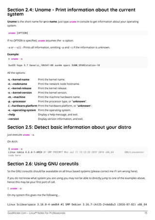 GoalKicker.com – Linux® Notes for Professionals 13
Section 2.4: Uname - Print information about the current
system
Uname is the short name for unix name. Just type uname in console to get information about your operating
system.
uname [OPTION]
If no OPTION is speciﬁed, uname assumes the -s option.
-a or --all - Prints all information, omitting -p and -i if the information is unknown.
Example:
> uname -a
SunOS hope 5.7 Generic_106541-08 sun4m sparc SUNW,SPARCstation-10
All the options:
-s, --kernel-name Print the kernel name.
-n, --nodename Print the network node hostname.
-r, --kernel-release Print the kernel release.
-v, --kernel-version Print the kernel version.
-m, --machine Print the machine hardware name.
-p, --processor Print the processor type, or "unknown".
-i, --hardware-platform Print the hardware platform, or "unknown".
-o, --operating-system Print the operating system.
--help Display a help message, and exit.
--version Display version information, and exit.
Section 2.5: Detect basic information about your distro
just execute uname -a.
On Arch:
$ uname -a
Linux nokia 4.6.4-1-ARCH #1 SMP PREEMPT Mon Jul 11 19:12:32 CEST 2016 x86_64 GNU/Linuxenter
code here
Section 2.6: Using GNU coreutils
So the GNU coreutils should be avaialable on all linux based systems (please correct me if I am wrong here).
If you do not know what system you are using you may not be able to directly jump to one of the examples above,
hence this may be your ﬁrst port of call.
$ uname -a
On my system this gives me the following...
Linux Scibearspace 3.16.0-4-amd64 #1 SMP Debian 3.16.7-ckt25-2+deb8u3 (2016-07-02) x86_64
 