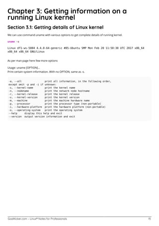 GoalKicker.com – Linux® Notes for Professionals 15
Chapter 3: Getting information on a
running Linux kernel
Section 3.1: Getting details of Linux kernel
We can use command uname with various options to get complete details of running kernel.
uname -a
Linux df1-ws-5084 4.4.0-64-generic #85-Ubuntu SMP Mon Feb 20 11:50:30 UTC 2017 x86_64
x86_64 x86_64 GNU/Linux
As per man page here few more options
Usage: uname [OPTION]...
Print certain system information. With no OPTION, same as -s.
-a, --all print all information, in the following order,
except omit -p and -i if unknown:
-s, --kernel-name print the kernel name
-n, --nodename print the network node hostname
-r, --kernel-release print the kernel release
-v, --kernel-version print the kernel version
-m, --machine print the machine hardware name
-p, --processor print the processor type (non-portable)
-i, --hardware-platform print the hardware platform (non-portable)
-o, --operating-system print the operating system
--help display this help and exit
--version output version information and exit
 