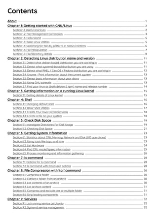Contents
About 1...................................................................................................................................................................................
Chapter 1: Getting started with GNU/Linux 2.....................................................................................................
Section 1.1: Useful shortcuts 2..........................................................................................................................................
Section 1.2: File Management Commands 3..................................................................................................................
Section 1.3: Hello World 5.................................................................................................................................................
Section 1.4: Basic Linux Utilities 5....................................................................................................................................
Section 1.5: Searching for ﬁles by patterns in name/contents 6.................................................................................
Section 1.6: File Manipulation 7........................................................................................................................................
Section 1.7: File/Directory details 8.................................................................................................................................
Chapter 2: Detecting Linux distribution name and version 11..................................................................
Section 2.1: Detect what debian-based distribution you are working in 11...............................................................
Section 2.2: Detect what systemd-based distribution you are using 11....................................................................
Section 2.3: Detect what RHEL / CentOS / Fedora distribution you are working in 12............................................
Section 2.4: Uname - Print information about the current system 13........................................................................
Section 2.5: Detect basic information about your distro 13........................................................................................
Section 2.6: Using GNU coreutils 13................................................................................................................................
Section 2.7: Find your linux os (both debian & rpm) name and release number 14................................................
Chapter 3: Getting information on a running Linux kernel 15...................................................................
Section 3.1: Getting details of Linux kernel 15................................................................................................................
Chapter 4: Shell 16...........................................................................................................................................................
Section 4.1: Changing default shell 16............................................................................................................................
Section 4.2: Basic Shell Utilities 17..................................................................................................................................
Section 4.3: Create Your Own Command Alias 18........................................................................................................
Section 4.4: Locate a ﬁle on your system 18.................................................................................................................
Chapter 5: Check Disk Space 19................................................................................................................................
Section 5.1: Investigate Directories For Disk Usage 19.................................................................................................
Section 5.2: Checking Disk Space 21..............................................................................................................................
Chapter 6: Getting System Information 23.........................................................................................................
Section 6.1: Statistics about CPU, Memory, Network and Disk (I/O operations) 23..................................................
Section 6.2: Using tools like lscpu and lshw 23..............................................................................................................
Section 6.3: List Hardware 24..........................................................................................................................................
Section 6.4: Find CPU model/speed information 25.....................................................................................................
Section 6.5: Process monitoring and information gathering 26..................................................................................
Chapter 7: ls command 28...........................................................................................................................................
Section 7.1: Options for ls command 28.........................................................................................................................
Section 7.2: ls command with most used options 28....................................................................................................
Chapter 8: File Compression with 'tar' command 30......................................................................................
Section 8.1: Compress a folder 30...................................................................................................................................
Section 8.2: Extract a folder from an archive 30..........................................................................................................
Section 8.3: List contents of an archive 30....................................................................................................................
Section 8.4: List archive content 31................................................................................................................................
Section 8.5: Compress and exclude one or multiple folder 31....................................................................................
Section 8.6: Strip leading components 31......................................................................................................................
Chapter 9: Services 32....................................................................................................................................................
Section 9.1: List running service on Ubuntu 32..............................................................................................................
Section 9.2: Systemd service management 32.............................................................................................................
 