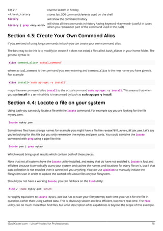 GoalKicker.com – Linux® Notes for Professionals 18
Ctrl-r reverse search in history
~/.bash_history stores last 500 commands/events used on the shell
history will show the command history
history | grep <key-word>
will show all the commands in history having keyword <key-word> (useful in cases
when you remember part of the command used in the past)
Section 4.3: Create Your Own Command Alias
If you are tired of using long commands in bash you can create your own command alias.
The best way to do this is to modify (or create if it does not exist) a ﬁle called .bash_aliases in your home folder. The
general syntax is:
alias command_alias='actual_command'
where actual_command is the command you are renaming and command_alias is the new name you have given it.
For example
alias install='sudo apt-get -y install'
maps the new command alias install to the actual command sudo apt-get -y install. This means that when
you use install in a terminal this is interpreted by bash as sudo apt-get -y install.
Section 4.4: Locate a ﬁle on your system
Using bash you can easily locate a ﬁle with the locate command. For example say you are looking for the ﬁle
mykey.pem:
locate mykey.pem
Sometimes ﬁles have strange names for example you might have a ﬁle like random7897_mykey_0fidw.pem. Let's say
you're looking for this ﬁle but you only remember the mykey and pem parts. You could combine the locate
command with grep using a pipe like this:
locate pem | grep mykey
Which would bring up all results which contain both of these pieces.
Note that not all systems have the locate utility installed, and many that do have not enabled it. locate is fast and
eﬃcient because it periodically scans your system and caches the names and locations for every ﬁle on it, but if that
data collection is not enabled then it cannot tell you anything. You can use updatedb to manually initiate the
ﬁlesystem scan in order to update the cached info about ﬁles on your ﬁlesystem.
Should you not have a working locate, you can fall back on the find utility:
find / -name mykey.pem -print
is roughly equivalent to locate mykey.pem but has to scan your ﬁlesystem(s) each time you run it for the ﬁle in
question, rather than using cached data. This is obviously slower and less eﬃcient, but more real-time. The find
utility can do much more than ﬁnd ﬁles, but a full description of its capabilities is beyond the scope of this example.
 
