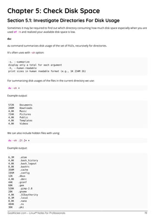 GoalKicker.com – Linux® Notes for Professionals 19
Chapter 5: Check Disk Space
Section 5.1: Investigate Directories For Disk Usage
Sometimes it may be required to ﬁnd out which directory consuming how much disk space especially when you are
used df -h and realized your available disk space is low.
du:
du command summarizes disk usage of the set of FILEs, recursively for directories.
It's often uses with -sh option:
-s, --summarize
display only a total for each argument
-h, --human-readable
print sizes in human readable format (e.g., 1K 234M 2G)
For summarizing disk usages of the ﬁles in the current directory we use:
du -sh *
Example output:
572K Documents
208M Downloads
4,0K Music
724K Pictures
4,0K Public
4,0K Templates
4,0K Videos
We can also include hidden ﬁles with using:
du -sh .[!.]* *
Example output:
6,3M .atom
4,0K .bash_history
4,0K .bash_logout
8,0K .bashrc
350M .cache
195M .config
12K .dbus
4,0K .dmrc
44K .gconf
60K .gem
520K .gimp-2.8
28K .gnome
4,0K .ICEauthority
8,3M .local
8,0K .nano
404K .nv
36K .pki
 