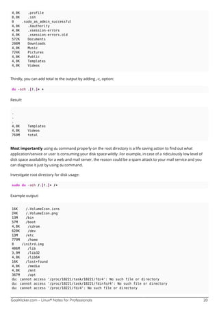 GoalKicker.com – Linux® Notes for Professionals 20
4,0K .profile
8,0K .ssh
0 .sudo_as_admin_successful
4,0K .Xauthority
4,0K .xsession-errors
4,0K .xsession-errors.old
572K Documents
208M Downloads
4,0K Music
724K Pictures
4,0K Public
4,0K Templates
4,0K Videos
Thirdly, you can add total to the output by adding ,-c, option:
du -sch .[!.]* *
Result:
.
.
.
4,0K Templates
4,0K Videos
769M total
Most importantly using du command properly on the root directory is a life saving action to ﬁnd out what
application/service or user is consuming your disk space wildly. For example, in case of a ridiculously low level of
disk space availability for a web and mail server, the reason could be a spam attack to your mail service and you
can diagnose it just by using du command.
Investigate root directory for disk usage:
sudo du -sch /.[!.]* /*
Example output:
16K /.VolumeIcon.icns
24K /.VolumeIcon.png
13M /bin
57M /boot
4,0K /cdrom
620K /dev
13M /etc
779M /home
0 /initrd.img
406M /lib
3,9M /lib32
4,0K /lib64
16K /lost+found
4,0K /media
4,0K /mnt
367M /opt
du: cannot access '/proc/18221/task/18221/fd/4': No such file or directory
du: cannot access '/proc/18221/task/18221/fdinfo/4': No such file or directory
du: cannot access '/proc/18221/fd/4': No such file or directory
 